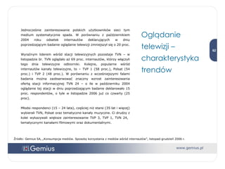 Jednocześnie zainteresowanie polskich użytkowników sieci tym medium systematycznie spada. W porównaniu z październikiem 2004 roku odsetek internautów deklarujących w dniu poprzedzającym badanie oglądanie telewizji zmniejszył się o 20   proc. Wyraźnym liderem wśród stacji telewizyjnych pozostaje TVN – w listopadzie br. TVN oglądało aż 69 proc. internautów, którzy włączyli tego dnia telewizyjne odbiorniki. Kolejne, popularne wśród internautów kanały telewizyjne, to – TVP 1 (58 proc.), Polsat (54 proc.) i TVP 2 (48 proc.). W porównaniu z wcześniejszymi falami badania można zaobserwować znaczny wzrost zainteresowania ofertą stacji informacyjnej TVN 24 – o ile w październiku 2004 oglądanie tej stacji w dniu poprzedzającym badanie deklarowało 15 proc. respondentów, o tyle w listopadzie 2006 już co czwarty (25 proc).  Młodsi respondenci (15 – 24 lata), częściej niż starsi (35 lat i więcej) wybierali TVN, Polsat oraz tematyczne kanały muzyczne. Ci drudzy z kolei wykazywali większe zainteresowanie TVP 3, TVP 1, TVN 24,  tematycznymi kanałami filmowymi oraz dokumentalnymi.  Oglądanie telewizji – charakterystyka trendów Źródło: Gemius SA, „Konsumpcja mediów. Sposoby korzystania z mediów wśród internautów”, listopad-grudzień 2006 r. 