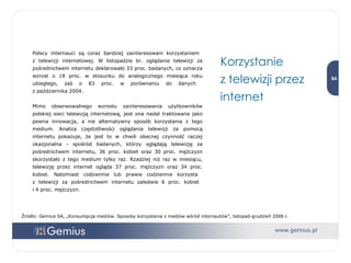 Polscy internauci są coraz bardziej zainteresowani korzystaniem  z telewizji internetowej. W listopadzie br. oglądanie telewizji za pośrednictwem internetu deklarowało 33 proc. badanych, co oznacza wzrost o 18 proc. w stosunku do analogicznego miesiąca roku ubiegłego, zaś o 83 proc. w porównaniu do danych  z października 2004. Mimo obserwowalnego wzrostu zainteresowania użytkowników polskiej sieci telewizją internetową, jest ona nadal traktowana jako pewna innowacja, a nie alternatywny sposób korzystania z tego medium. Analiza częstotliwości oglądania telewizji za pomocą internetu pokazuje, że jest to w chwili obecnej czynność raczej okazjonalna - spośród badanych, którzy oglądają telewizję za pośrednictwem internetu, 36 proc. kobiet oraz 30 proc. mężczyzn skorzystało z tego medium tylko raz. Rzadziej niż raz w miesiącu, telewizję przez internet ogląda 37 proc. mężczyzn oraz 34 proc. kobiet. Natomiast codziennie lub prawie codziennie korzysta  z telewizji za pośrednictwem internetu zaledwie 6 proc. kobiet  i 4 proc. mężczyzn.  Korzystanie  z telewizji przez internet Źródło: Gemius SA, „Konsumpcja mediów. Sposoby korzystania z mediów wśród internautów”, listopad-grudzień 2006 r. 