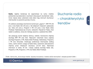 Radio.  Ogólna tendencja do segmentacji na rynku mediów potwierdza się doskonale w wynikach dotyczących słuchalności radia. Coraz więcej stacji ustanawia swój stały krąg wiernych słuchaczy/ internautów na poziomie poniżej 10 proc.  W czołówce pozostają niezmiennie komercyjni „giganci”: RMF FM (40 proc.) oraz Radio Zet (34 proc.). Na kolejnych miejscach uplasowały się: Eska (23 proc.), Program 3 PR (15 proc.) oraz Radio Złote Przeboje i Radiostacja (po 10 proc. wskazań). Popularna Trójka, choć nadal w czołówce, wraca do niskiego poziomu z października 2004. Jak pokazują wyniki badania Gemius, kobiety nieznacznie chętniej słuchają RMF FM oraz Eski. Mężczyźni natomiast nieco częściej słuchają Programu 3 PR, Radia Złote Przeboje, Radiostacji, Programu 1 PR oraz Antyradia. Analizując preferencje internautów według wieku, warto zwrócić uwagę na Radio Eska, wybierane zdecydowanie chętniej przez młodszych słuchaczy (15-24 lata). Natomiast internauci w wieku 35 lat i więcej częściej słuchają Radia Zet, Programu 3 PR, Programu 1 PR oraz Radia Złote Przeboje. Słuchanie radia  – charakterystyka trendów Źródło: Gemius SA, „Konsumpcja mediów. Sposoby korzystania z mediów wśród internautów”, listopad-grudzień 2006 r. 