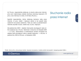Aż 70 proc. respondentów deklaruje, że słucha radia przez internet, przy czym najliczniejszy odsetek słuchaczy stanowią mężczyźni (75 proc.) oraz internauci w wieku 15-24 lata (78 proc.).  Spośród respondentów, którzy deklarują słuchanie radia przez internet, 14 proc. kobiet i mężczyzn słucha w ten sposób radia codziennie lub prawie codziennie. Tylko raz radia za pośrednictwem internetu słuchało 19 proc. kobiet oraz 12 proc. mężczyzn.  Od października 2004 r. odsetek internautów słuchających radia on-line zwiększył się o 43 proc. Natomiast w stosunku do listopada 2005 – o 17 proc. Jednocześnie w analizowanym okresie zmniejszył się odsetek osób słuchających radia w sposób tradycyjny – z 59 proc. w październiku 2004 do 50 proc. w listopadzie 2006. Słuchanie radia przez internet Źródło: Gemius SA, „Konsumpcja mediów. Sposoby korzystania z mediów wśród internautów”, listopad-grudzień 2006 r. 