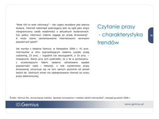 "Wiek XXI to wiek informacji" - tak często określane jest obecne stulecie. Internet natomiast postrzegany jest na ogół jako wręcz nieograniczony zasób wiadomości o aktualnych wydarzeniach. Czy polscy internauci chętnie sięgają po prasę drukowaną?  A może rośnie zainteresowanie internetowymi serwisami popularnych gazet? Jak wynika z badania Gemius, w listopadzie 2006 r. 41 proc. internautów w dniu poprzedzającym badanie czytało prasę codzienną, 23 proc. – tygodnik lub dwutygodnik, a 16 proc. – miesięcznik. Warto przy tym podkreślić, że o ile w porównaniu  z wcześniejszymi falami badania odnotowano spadek popularności radia i telewizji, o tyle czytelnictwo prasy drukowanej utrzymuje się na tym samym poziomie od ponad dwóch lat. Istotnych zmian nie zaobserwowano również na rynku prasy elektronicznej.  Czytanie prasy - charakterystyka trendów Źródło: Gemius SA, „Konsumpcja mediów. Sposoby korzystania z mediów wśród internautów”, listopad-grudzień 2006 r. 