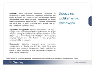 Dzienniki.  Wśród internautów niezmiennie (porównanie do wcześniejszych badań) najbardziej popularnym dziennikiem jest Gazeta Wyborcza. Jej czytanie w dniu poprzedzającym badanie zadeklarowała niemal połowa (48 proc.) respondentów. Na drugim miejscu uplasowało się Metro (17 proc.), następnie Rzeczpospolita (16 proc.), Fakt (15 proc.), DZIENNIK Polska Europa Świat (11 proc.) oraz Super Express (10 proc.).  Tygodniki i dwutygodniki.  Najwięcej respondentów – 20 proc. – sięgnęło w dniu poprzedzającym badanie po Newsweek. Na drugim miejscu w rankingu tygodników/dwutygodników znalazła się Angora (15 proc.), a na trzecim Komputer Świat (13 proc.). Pierwszą piątkę zamykają Polityka oraz Tele Tydzień (w obu przypadkach odnotowano 12 proc. wskazań). Miesięczniki.  Najchętniej czytanymi przez internautów miesięcznikami są: Claudia oraz CKM (11 proc.). Silną grupę stanowią także magazyny komputerowe. Należy podkreślić, że prawie co trzeci respondent w dniu poprzedzającym badanie nie czytał żadnego miesięcznika.  Liderzy na polskim rynku prasowym Źródło: Gemius SA, „Konsumpcja mediów. Sposoby korzystania z mediów wśród internautów”, listopad-grudzień 2006 r. 