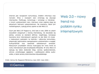 Internet jest narzędziem komunikacji, źródłem informacji oraz rozrywki. Wraz z rozwojem sieci zmieniają się obyczaje internautów. Publikując, komentując i wchodząc w interakcje  z innymi użytkownikami sieci, internauci coraz częściej stają się aktywnymi twórcami cyberprzestrzeni. Na znaczeniu, także tym marketingowym, zyskują strony oparte na idei Web 2.0. Czym jest Web 2.0? Pojęcie to, choć było w roku 2006 na ustach wszystkich związanych z branżą internetową, nie doczekało się jednej, uznanej za standard definicji. Uogólniając, koncepcja tworzenia stron internetowych opartych na idei Web 2.0 zrywa  z tradycyjnym podziałem na twórców i odbiorców komunikatu, eksponując jednocześnie zaangażowanie użytkowników w wygląd, funkcjonalność oraz zawartość odwiedzanych serwisów. Klasycznym przykładem witryny ilustrującej ten nowy trend na rynku internetowym jest encyklopedia Wikipedia. W ramy Web 2.0 wpisują się także doskonale blogi, serwisy społecznościowe, witryny umożliwiające oglądanie i publikowanie plików audio-wideo, a także serwisy dziennikarstwa obywatelskiego.  Web 2.0 – nowy trend na  polskim rynku internetowym Źródło: Gemius SA, Megapanel PBI/Gemius, lipiec 2005 i lipiec 2006 r. 