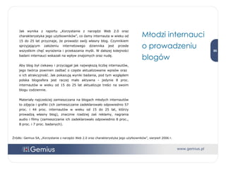 Jak wynika z raportu „Korzystanie z narzędzi Web 2.0 oraz charakterystyka jego użytkowników”, co ósmy internauta w wieku od 15 do 25 lat przyznaje, że prowadzi swój własny blog. Czynnikiem sprzyjającym założeniu internetowego dziennika jest przede wszystkim chęć wyrażenia i przekazania myśli. W dalszej kolejności badani internauci wskazali na wpływ znajomych oraz nudę.  Aby blog był ciekawy i przyciągał jak największą liczbę internautów, jego twórca powinien zadbać o częste aktualizowanie wpisów oraz  o ich atrakcyjność. Jak pokazują wyniki badania, pod tym względem polska blogosfera jest raczej mało aktywna - jedynie 8 proc. internautów w wieku od 15 do 25 lat aktualizuje treści na swoim blogu codziennie.  Materiały najcześciej zamieszczana na blogach młodych internautów to zdjęcia i grafiki (ich zamieszczanie zadeklarowało odpowiednio 57 proc. i 44 proc. internautów w wieku od 15 do 25 lat, którzy prowadzą własny blog), znacznie rzadziej zaś reklamy, nagrania audio i filmy (zamieszczanie ich zadeklarowało odpowiednio 8 proc., 8 proc. i 7 proc. badanych). Młodzi internauci o prowadzeniu blogów Źródło: Gemius SA, „Korzystanie z narzędzi Web 2.0 oraz charakterystyka jego użytkowników”, sierpień 2006 r. 