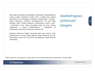 Jaka będzie przyszłość internetowych dzienników? Prawdopodobnie czeka je dalszy intensywny rozwój, który z jednej strony będzie odpowiedzią na zmieniające się potrzeby użytkowników, z drugiej - będzie dyktowany zmianami technologicznymi. Już dziś blogi przestały pełnić funkcje wyłącznie przekazywania swoich myśli  i spostrzeżeń innym. Nowo powstające blogi są coraz częściej narzędziami w rękach marketingowców i specjalistów od kształtowania wizerunku konkretnych osób lub firm. Potencjał reklamowy blogów doceniają także sami autorzy. Chęć zamieszczenia na swoim blogu płatnych reklam deklaruje 43 proc. internautów w wieku od 15 do 25 lat, prowadzących własny dziennik internetowy.  Marketingowy potencjał blogów Źródło: Gemius SA, „Korzystanie z narzędzi Web 2.0 oraz charakterystyka jego użytkowników”, sierpień 2006 r. 