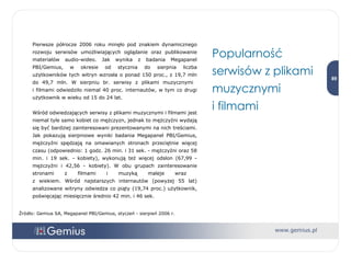 Pierwsze półrocze 2006 roku minęło pod znakiem dynamicznego rozwoju serwisów umożliwiających oglądanie oraz publikowanie materiałów audio-wideo. Jak wynika z badania Megapanel PBI/Gemius, w okresie od stycznia do sierpnia liczba użytkowników tych witryn wzrosła o ponad 150 proc., z 19,7 mln do 49,7 mln. W sierpniu br. serwisy z plikami muzycznymi  i filmami odwiedziło niemal 40 proc. internautów, w tym co drugi użytkownik w wieku od 15 do 24 lat.  Wśród odwiedzających serwisy z plikami muzycznymi i filmami jest niemal tyle samo kobiet co mężczyzn, jednak to mężczyźni wydają się być bardziej zainteresowani prezentowanymi na nich treściami. Jak pokazują sierpniowe wyniki badania Megapanel PBI/Gemius, mężczyźni spędzają na omawianych stronach przeciętnie więcej czasu (odpowiednio: 1 godz. 26 min. i 31 sek. - mężczyźni oraz 58 min. i 19 sek. - kobiety), wykonują też więcej odsłon (67,99 - mężczyźni i 42,56 - kobiety). W obu grupach zainteresowanie stronami z filmami i muzyką maleje wraz  z wiekiem. Wśród najstarszych internautów (powyżej 55 lat) analizowane witryny odwiedza co piąty (19,74 proc.) użytkownik, poświęcając miesięcznie średnio 42 min. i 46 sek.  Popularność serwisów z plikami muzycznymi  i filmami  Źródło: Gemius SA, Megapanel PBI/Gemius, styczeń - sierpień 2006 r. 