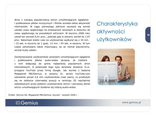 Wraz z rosnącą popularnością witryn umożliwiających oglądanie  i publikowanie plików muzycznych i filmów wzrasta także aktywność internautów. W ciągu pierwszego półrocza zauważa się wzrost udziału czasu spędzonego na omawianych serwisach w stosunku do czasu spędzonego na pozostałych witrynach. W styczniu 2006 roku udział ten wynosił 0,41 proc., podczas gdy w sierpniu wzrósł do 1,97 proc. Natomiast średni czas na użytkownika wydłużył się z 34 min.  i 33 sek. w styczniu do 1 godz. 13 min. i 44 sek. w sierpniu. W tym czasie odnotowano także imponujący, bo aż niemal pięciokrotny, wzrost liczby odsłon.  Zainteresowanie użytkowników serwisami umożliwiającymi oglądanie i publikowanie plików audio-wideo sprawia, że niektóre  z nich dołączają do grona najbardziej popularnych stron internetowych. O potencjale tego typu serwisów świadczy m.in. przejęcie YouTube przez firmę Google. Jak wynika z badania Megapanel PBI/Gemius, w sierpniu br. serwis YouTube.com odwiedziło ponad 2,6 mln użytkowników (real users), co przełożyło się na zdobycie czternastej pozycji w rankingu 20 najchętniej odwiedzanych przez polskich użytkowników witryn i pierwszej wśród witryn umożliwiających dzielenie się treścią audio-wideo.  Źródło: Gemius SA, Megapanel PBI/Gemius, styczeń - sierpień 2006 r. Charakterystyka aktywności użytkowników 