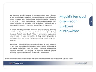 Jak pokazują wyniki badania przeprowadzonego przez Gemius, serwisy umożliwiające oglądanie oraz publikowanie materiałów audio i wideo cieszą się sporą popularnością wśród internautów w wieku od 15 do 25 lat. 31 proc. respondentów, którzy odwiedzają tego typu strony, czyni to trzy do pięciu razy w tygodniu, natomiast aż co szósty badany (17 proc.) przyznaje, że odwiedza je codziennie.  Do stron, na których młodzi internauci zwykle oglądają telewizję oraz klipy audio i wideo, należą portale internetowe (np. Onet.pl, Wirtualna Polska) oraz Google Video - wymieniane odpowiednio przez 62 proc. i 60 proc. internautów. Co drugi badany przyznaje, że odwiedza w tym celu serwis YouTube.com (53 proc.), a 42 proc. – Smog.pl. Jak wynika z raportu Gemius, co piąty internauta w wieku od 15 do 25 lat, który odwiedza strony z plikami audio i wideo, umieszcza na nich swoje komentarze, filmy lub zdjęcia. Natomiast zdecydowana większość badanych, korzystających z tego typu serwisów, jedynie zapoznaje się z prezentowanymi na witrynach materiałami.  Młodzi internauci o serwisach  z plikami  audio-wideo Źródło: Gemius SA, „Korzystanie z narzędzi Web 2.0 oraz charakterystyka jego użytkowników”, sierpień 2006 r. 