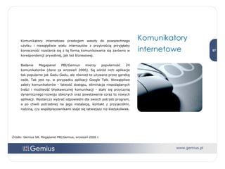 Komunikatory internetowe przebojem weszły do powszechnego użytku i niewątpliwie wielu internautów z przykrością przyjęłaby konieczność rozstania się z tą formą komunikowania się zarówno w korespondencji prywatnej, jak też biznesowej.  Badanie Megapanel PBI/Gemius mierzy popularność 24   komunikatorów (dane za wrzesień 2006). Są wśród nich aplikacje tak popularne jak Gadu-Gadu, ale również te używane przez garstkę osób. Tak jest np. w przypadku aplikacji Google Talk. Niewątpliwe zalety komunikatorów - łatwość dostępu, eliminacja niepożądanych treści i możliwość błyskawicznej komunikacji - stały się przyczyną dynamicznego rozwoju obecnych oraz powstawania coraz to nowych aplikacji. Wystarczy wybrać odpowiedni dla swoich potrzeb program, a po chwili potrzebnej na jego instalację, kontakt z przyjaciółmi, rodziną, czy współpracownikami staje się łatwiejszy niż kiedykolwiek. Komunikatory internetowe  Źródło: Gemius SA, Megapanel PBI/Gemius, wrzesień 2006 r. 