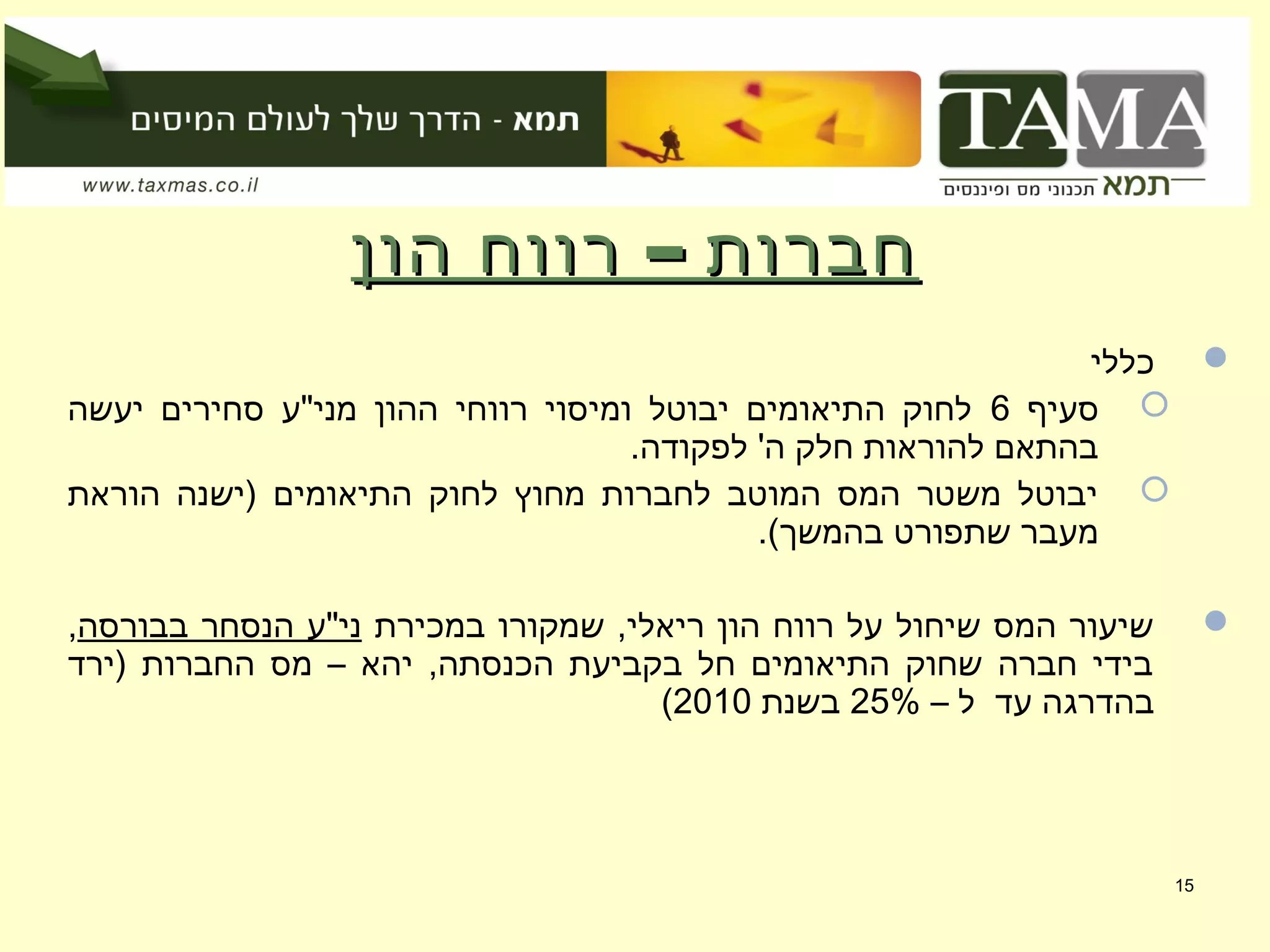–‫הון‬ ‫רווח‬ ‫חברות‬–‫הון‬ ‫רווח‬ ‫חברות‬
‫כללי‬
‫סעיף‬6‫יעשה‬ ‫סחירים‬ ‫מני"ע‬ ‫ההון‬ ‫רווחי‬ ‫ומיסוי‬ ‫יבוטל‬ ‫התיאומים‬ ‫לחוק‬
.‫לפקודה‬ '‫ה‬ ‫חלק‬ ‫להוראות‬ ‫בהתאם‬
‫הוראת‬ ‫)ישנה‬ ‫התיאומים‬ ‫לחוק‬ ‫מחוץ‬ ‫לחברות‬ ‫המוטב‬ ‫המס‬ ‫משטר‬ ‫יבוטל‬
.(‫בהמשך‬ ‫שתפורט‬ ‫מעבר‬
‫במכירת‬ ‫שמקורו‬ ,‫ריאלי‬ ‫הון‬ ‫רווח‬ ‫על‬ ‫שיחול‬ ‫המס‬ ‫שיעור‬‫בבורסה‬ ‫הנסחר‬ ‫ני"ע‬,
‫)ירד‬ ‫החברות‬ ‫מס‬ – ‫יהא‬ ,‫הכנסתה‬ ‫בקביעת‬ ‫חל‬ ‫התיאומים‬ ‫שחוק‬ ‫חברה‬ ‫בידי‬
– ‫ל‬ ‫עד‬ ‫בהדרגה‬25%‫בשנת‬2010(
15
 