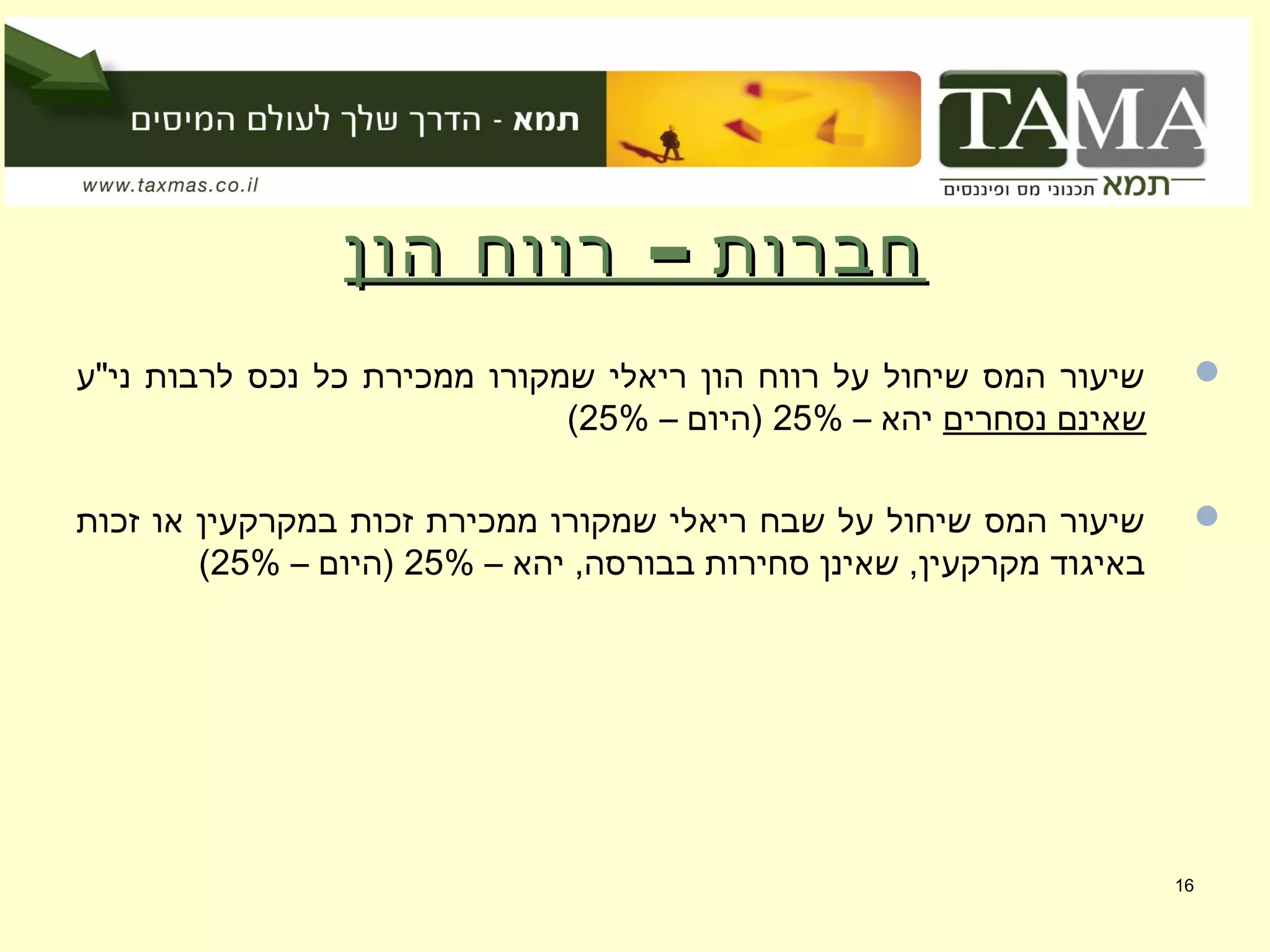 –‫הון‬ ‫רווח‬ ‫חברות‬–‫הון‬ ‫רווח‬ ‫חברות‬
‫ני"ע‬ ‫לרבות‬ ‫נכס‬ ‫כל‬ ‫ממכירת‬ ‫שמקורו‬ ‫ריאלי‬ ‫הון‬ ‫רווח‬ ‫על‬ ‫שיחול‬ ‫המס‬ ‫שיעור‬
‫נסחרים‬ ‫שאינם‬– ‫יהא‬25%– ‫)היום‬25%(
‫זכות‬ ‫או‬ ‫במקרקעין‬ ‫זכות‬ ‫ממכירת‬ ‫שמקורו‬ ‫ריאלי‬ ‫שבח‬ ‫על‬ ‫שיחול‬ ‫המס‬ ‫שיעור‬
– ‫יהא‬ ,‫בבורסה‬ ‫סחירות‬ ‫שאינן‬ ,‫מקרקעין‬ ‫באיגוד‬25%– ‫)היום‬25%(
16
 