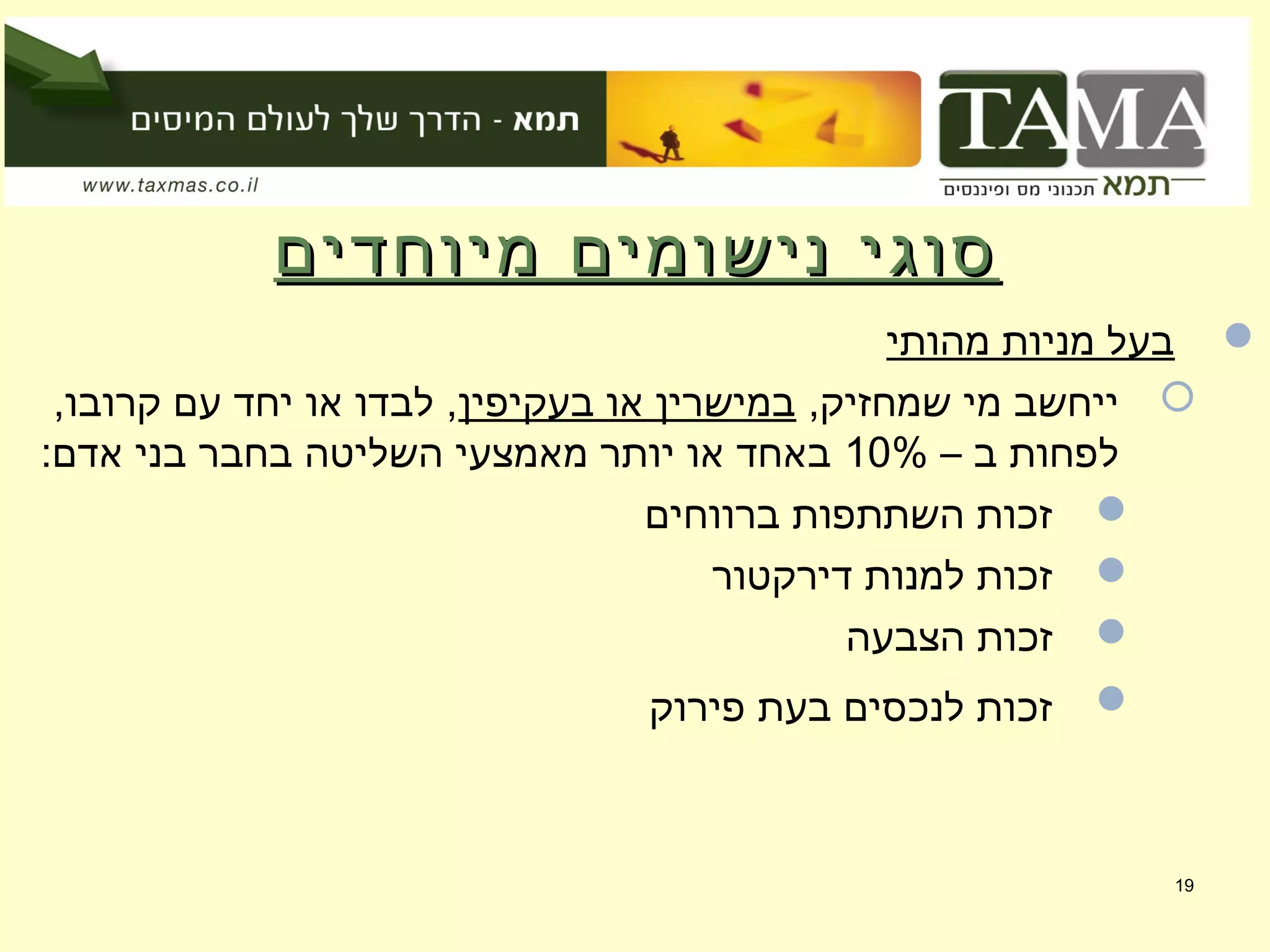 ‫מיוחדים‬ ‫נישומים‬ ‫סוגי‬‫מיוחדים‬ ‫נישומים‬ ‫סוגי‬
‫מהותי‬ ‫מניות‬ ‫בעל‬
,‫שמחזיק‬ ‫מי‬ ‫ייחשב‬‫בעקיפין‬ ‫או‬ ‫במישרין‬,‫קרובו‬ ‫עם‬ ‫יחד‬ ‫או‬ ‫לבדו‬ ,
– ‫ב‬ ‫לפחות‬10%:‫אדם‬ ‫בני‬ ‫בחבר‬ ‫השליטה‬ ‫מאמצעי‬ ‫יותר‬ ‫או‬ ‫באחד‬
‫ברווחים‬ ‫השתתפות‬ ‫זכות‬
‫דירקטור‬ ‫למנות‬ ‫זכות‬
‫הצבעה‬ ‫זכות‬
‫פירוק‬ ‫בעת‬ ‫לנכסים‬ ‫זכות‬
19
 