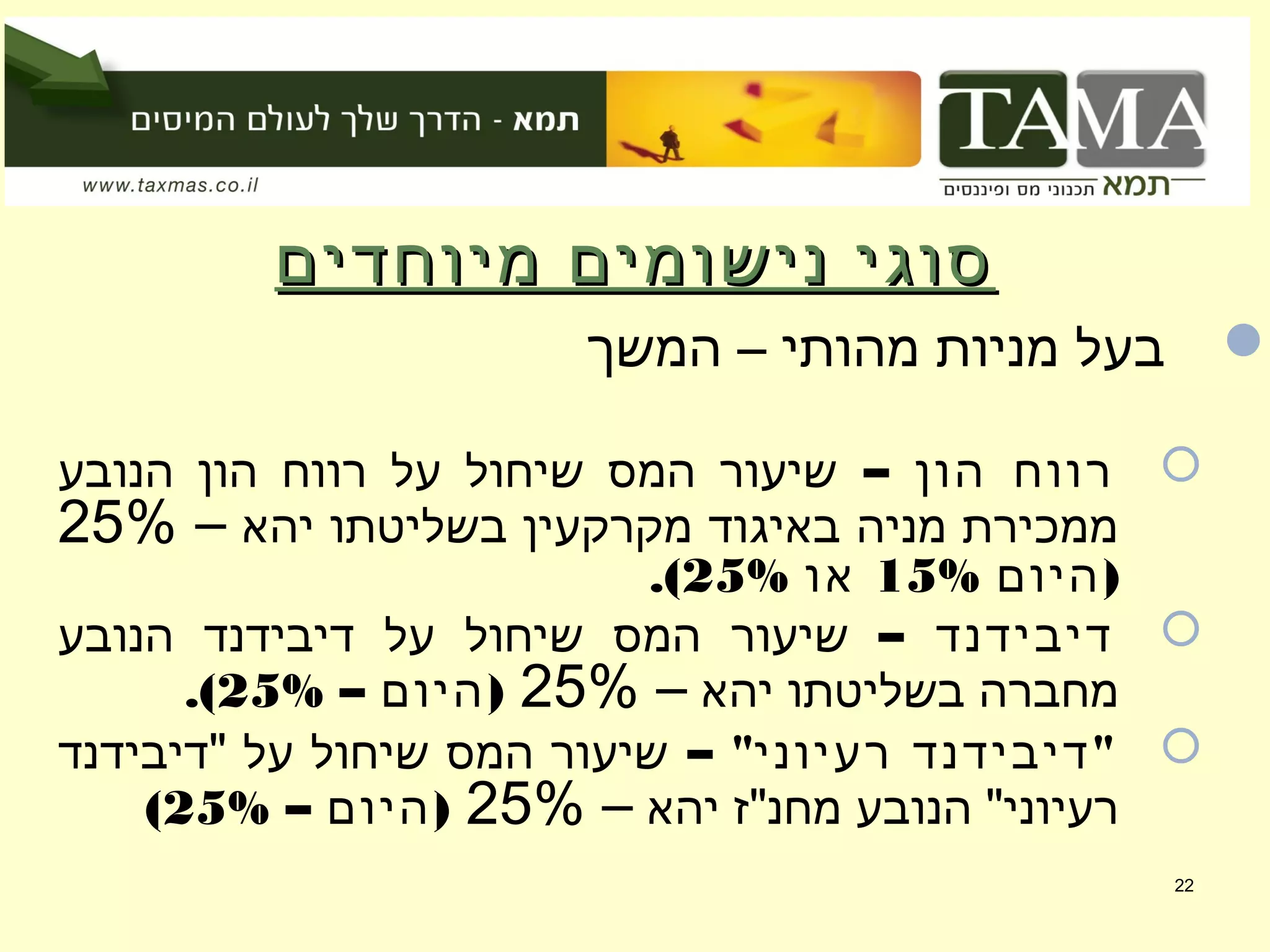 ‫מיוחדים‬ ‫נישומים‬ ‫סוגי‬‫מיוחדים‬ ‫נישומים‬ ‫סוגי‬
‫המשך‬ – ‫מהותי‬ ‫מניות‬ ‫בעל‬
– ‫הון‬ ‫רווח‬‫הנובע‬ ‫הון‬ ‫רווח‬ ‫על‬ ‫שיחול‬ ‫המס‬ ‫שיעור‬
‫יהא‬ ‫בשליטתו‬ ‫מקרקעין‬ ‫באיגוד‬ ‫מניה‬ ‫ממכירת‬–25%
)‫היום‬15%‫או‬25%.(
– ‫דיבידנד‬‫הנובע‬ ‫דיבידנד‬ ‫על‬ ‫שיחול‬ ‫המס‬ ‫שיעור‬
‫יהא‬ ‫בשליטתו‬ ‫מחברה‬–25%– )‫היום‬25%.(
– " "‫רעיוני‬ ‫דיבידנד‬‫"דיבידנד‬ ‫על‬ ‫שיחול‬ ‫המס‬ ‫שיעור‬
‫יהא‬ ‫מחנ"ז‬ ‫הנובע‬ "‫רעיוני‬–25%– )‫היום‬25%(
22
 