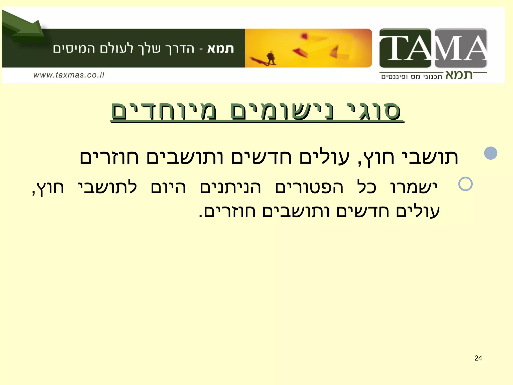 ‫מיוחדים‬ ‫נישומים‬ ‫סוגי‬‫מיוחדים‬ ‫נישומים‬ ‫סוגי‬
‫חוזרים‬ ‫ותושבים‬ ‫חדשים‬ ‫עולים‬ ,‫חוץ‬ ‫תושבי‬
,‫חוץ‬ ‫לתושבי‬ ‫היום‬ ‫הניתנים‬ ‫הפטורים‬ ‫כל‬ ‫ישמרו‬
.‫חוזרים‬ ‫ותושבים‬ ‫חדשים‬ ‫עולים‬
24
 