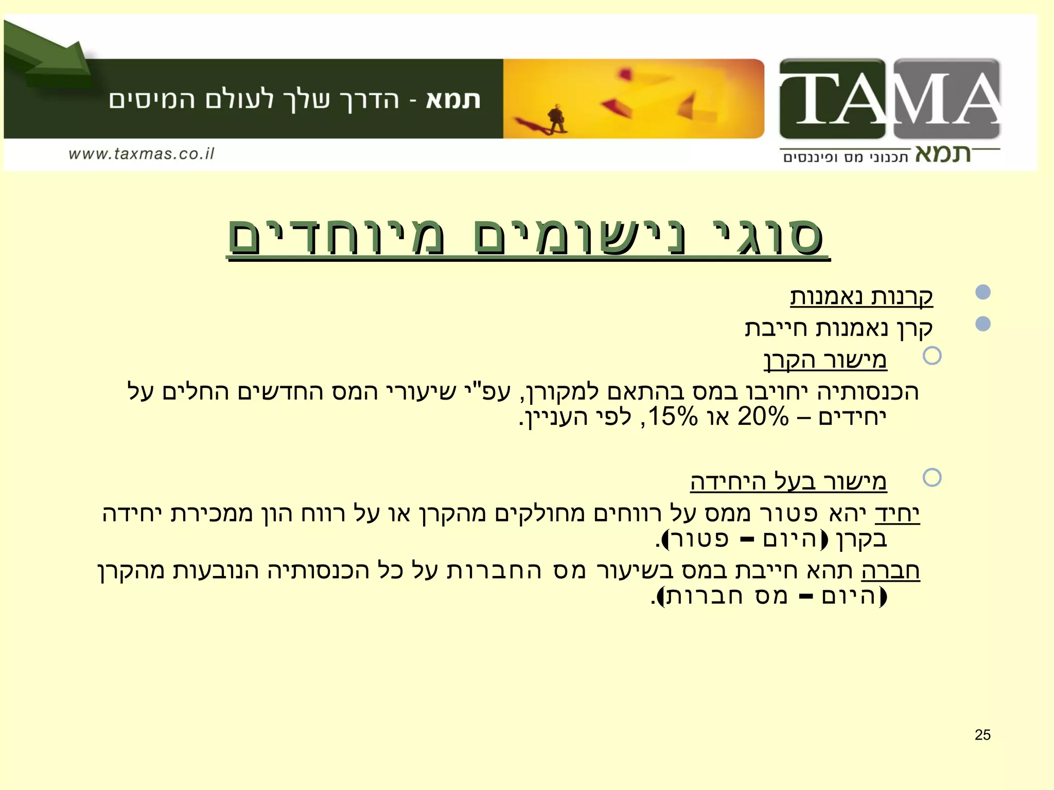 ‫מיוחדים‬ ‫נישומים‬ ‫סוגי‬‫מיוחדים‬ ‫נישומים‬ ‫סוגי‬
‫נאמנות‬ ‫קרנות‬
‫חייבת‬ ‫נאמנות‬ ‫קרן‬
‫הקרן‬ ‫מישור‬
‫על‬ ‫החלים‬ ‫החדשים‬ ‫המס‬ ‫שיעורי‬ ‫עפ"י‬ ,‫למקורן‬ ‫בהתאם‬ ‫במס‬ ‫יחויבו‬ ‫הכנסותיה‬
– ‫יחידים‬20%‫או‬15%.‫העניין‬ ‫לפי‬ ,
‫היחידה‬ ‫בעל‬ ‫מישור‬
‫יחיד‬‫יהא‬‫פטור‬‫יחידה‬ ‫ממכירת‬ ‫הון‬ ‫רווח‬ ‫על‬ ‫או‬ ‫מהקרן‬ ‫מחולקים‬ ‫רווחים‬ ‫על‬ ‫ממס‬
‫בקרן‬( – )‫פטור‬ ‫היום‬.
‫חברה‬‫בשיעור‬ ‫במס‬ ‫חייבת‬ ‫תהא‬‫החברות‬ ‫מס‬‫מהקרן‬ ‫הנובעות‬ ‫הכנסותיה‬ ‫כל‬ ‫על‬
( – )‫חברות‬ ‫מס‬ ‫היום‬.
25
 