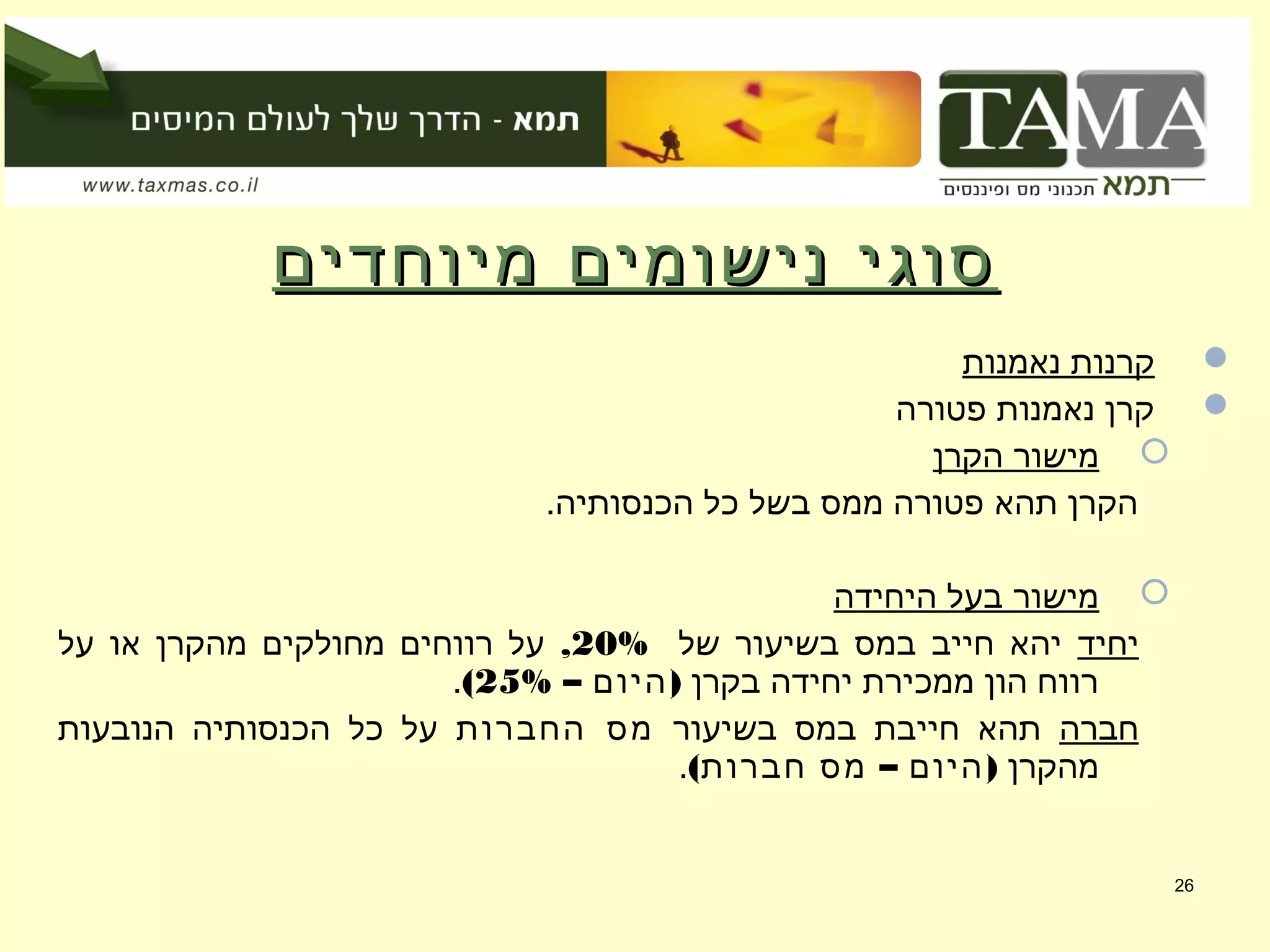 ‫מיוחדים‬ ‫נישומים‬ ‫סוגי‬‫מיוחדים‬ ‫נישומים‬ ‫סוגי‬
‫נאמנות‬ ‫קרנות‬
‫פטורה‬ ‫נאמנות‬ ‫קרן‬
‫הקרן‬ ‫מישור‬
.‫הכנסותיה‬ ‫כל‬ ‫בשל‬ ‫ממס‬ ‫פטורה‬ ‫תהא‬ ‫הקרן‬
‫היחידה‬ ‫בעל‬ ‫מישור‬
‫יחיד‬‫של‬ ‫בשיעור‬ ‫במס‬ ‫חייב‬ ‫יהא‬20%,‫על‬ ‫או‬ ‫מהקרן‬ ‫מחולקים‬ ‫רווחים‬ ‫על‬
‫בקרן‬ ‫יחידה‬ ‫ממכירת‬ ‫הון‬ ‫רווח‬– )‫היום‬25%(.
‫חברה‬‫בשיעור‬ ‫במס‬ ‫חייבת‬ ‫תהא‬‫החברות‬ ‫מס‬‫הנובעות‬ ‫הכנסותיה‬ ‫כל‬ ‫על‬
‫מהקרן‬( – )‫חברות‬ ‫מס‬ ‫היום‬.
26
 