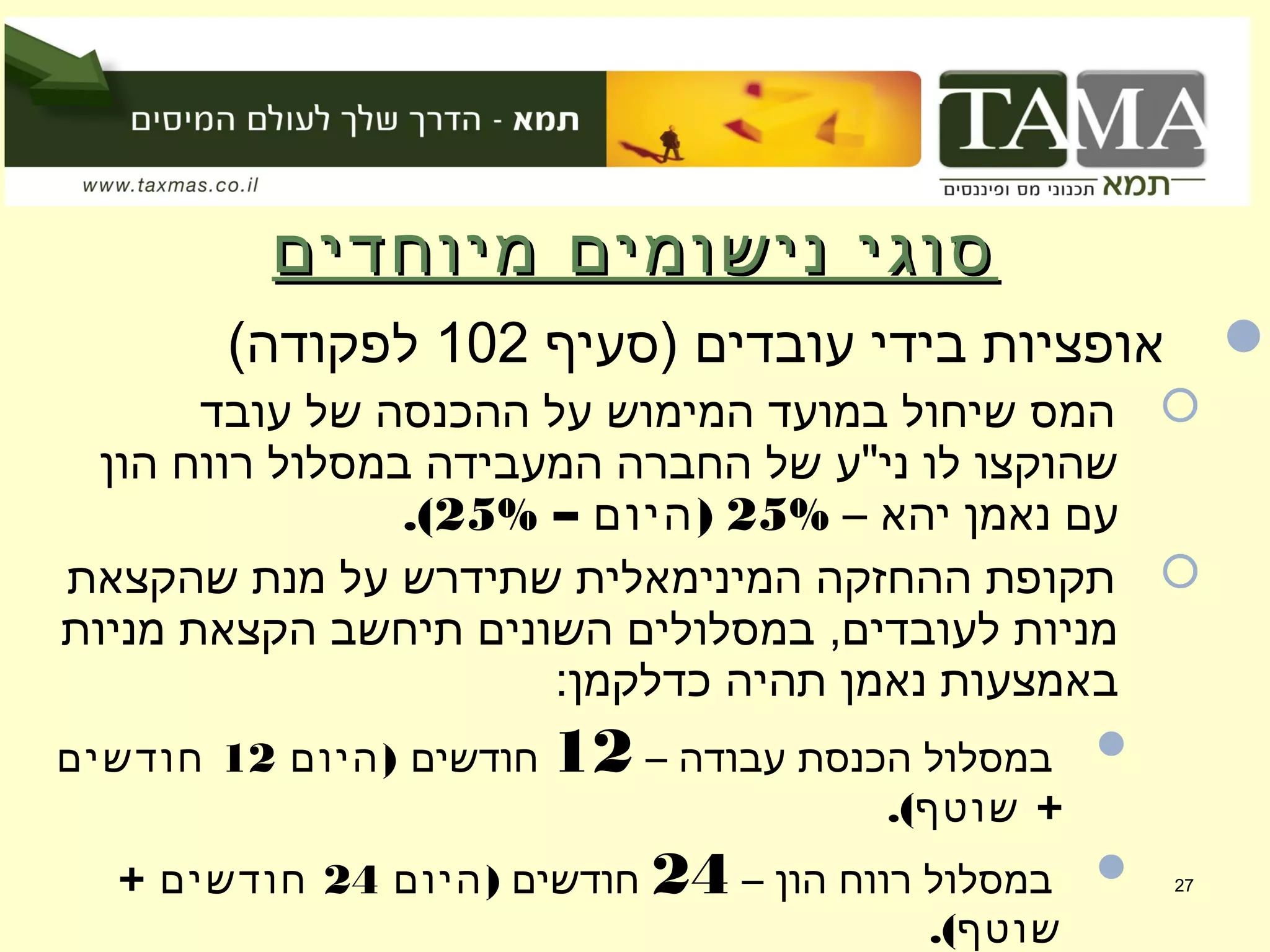 ‫מיוחדים‬ ‫נישומים‬ ‫סוגי‬‫מיוחדים‬ ‫נישומים‬ ‫סוגי‬
‫)סעיף‬ ‫עובדים‬ ‫בידי‬ ‫אופציות‬102(‫לפקודה‬
‫עובד‬ ‫של‬ ‫ההכנסה‬ ‫על‬ ‫המימוש‬ ‫במועד‬ ‫שיחול‬ ‫המס‬
‫הון‬ ‫רווח‬ ‫במסלול‬ ‫המעבידה‬ ‫החברה‬ ‫של‬ ‫ני"ע‬ ‫לו‬ ‫שהוקצו‬
– ‫יהא‬ ‫נאמן‬ ‫עם‬25%– )‫היום‬25%.(
‫שהקצאת‬ ‫מנת‬ ‫על‬ ‫שתידרש‬ ‫המינימאלית‬ ‫ההחזקה‬ ‫תקופת‬
‫מניות‬ ‫הקצאת‬ ‫תיחשב‬ ‫השונים‬ ‫במסלולים‬ ,‫לעובדים‬ ‫מניות‬
:‫כדלקמן‬ ‫תהיה‬ ‫נאמן‬ ‫באמצעות‬
– ‫עבודה‬ ‫הכנסת‬ ‫במסלול‬12‫חודשים‬)‫היום‬12‫חודשים‬
.( +‫שוטף‬
– ‫הון‬ ‫רווח‬ ‫במסלול‬24‫חודשים‬)‫היום‬24+ ‫חודשים‬
.(‫שוטף‬
27
 