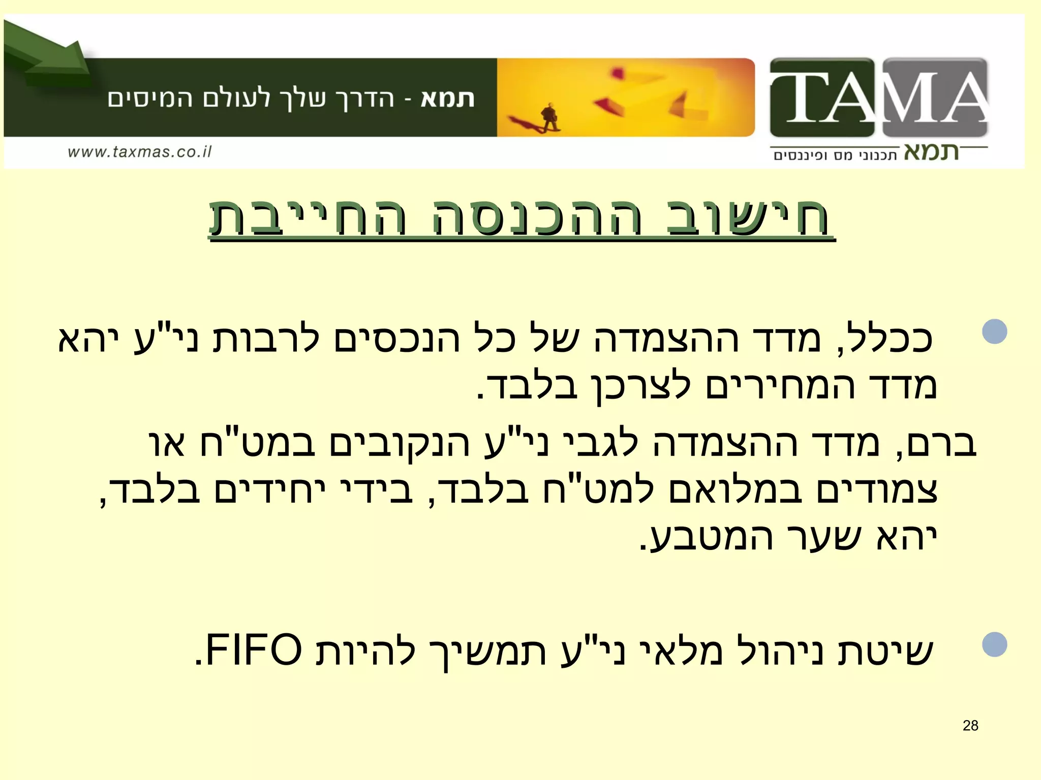 ‫החייבת‬ ‫ההכנסה‬ ‫חישוב‬‫החייבת‬ ‫ההכנסה‬ ‫חישוב‬
‫יהא‬ ‫ני"ע‬ ‫לרבות‬ ‫הנכסים‬ ‫כל‬ ‫של‬ ‫ההצמדה‬ ‫מדד‬ ,‫ככלל‬
.‫בלבד‬ ‫לצרכן‬ ‫המחירים‬ ‫מדד‬
‫או‬ ‫במט"ח‬ ‫הנקובים‬ ‫ני"ע‬ ‫לגבי‬ ‫ההצמדה‬ ‫מדד‬ ,‫ברם‬
,‫בלבד‬ ‫יחידים‬ ‫בידי‬ ,‫בלבד‬ ‫למט"ח‬ ‫במלואם‬ ‫צמודים‬
.‫המטבע‬ ‫שער‬ ‫יהא‬
‫להיות‬ ‫תמשיך‬ ‫ני"ע‬ ‫מלאי‬ ‫ניהול‬ ‫שיטת‬FIFO.
28
 