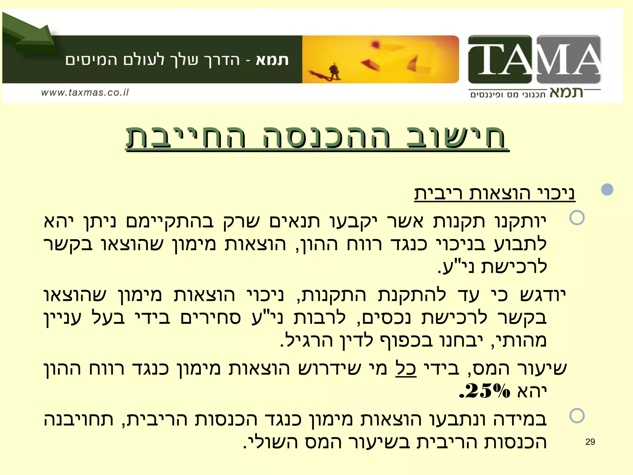 ‫החייבת‬ ‫ההכנסה‬ ‫חישוב‬‫החייבת‬ ‫ההכנסה‬ ‫חישוב‬
‫ריבית‬ ‫הוצאות‬ ‫ניכוי‬
‫יהא‬ ‫ניתן‬ ‫בהתקיימם‬ ‫שרק‬ ‫תנאים‬ ‫יקבעו‬ ‫אשר‬ ‫תקנות‬ ‫יותקנו‬
‫בקשר‬ ‫שהוצאו‬ ‫מימון‬ ‫הוצאות‬ ,‫ההון‬ ‫רווח‬ ‫כנגד‬ ‫בניכוי‬ ‫לתבוע‬
.‫ני"ע‬ ‫לרכישת‬
‫שהוצאו‬ ‫מימון‬ ‫הוצאות‬ ‫ניכוי‬ ,‫התקנות‬ ‫להתקנת‬ ‫עד‬ ‫כי‬ ‫יודגש‬
‫עניין‬ ‫בעל‬ ‫בידי‬ ‫סחירים‬ ‫ני"ע‬ ‫לרבות‬ ,‫נכסים‬ ‫לרכישת‬ ‫בקשר‬
.‫הרגיל‬ ‫לדין‬ ‫בכפוף‬ ‫יבחנו‬ ,‫מהותי‬
‫בידי‬ ,‫המס‬ ‫שיעור‬‫כל‬‫ההון‬ ‫רווח‬ ‫כנגד‬ ‫מימון‬ ‫הוצאות‬ ‫שידרוש‬ ‫מי‬
‫יהא‬25%.
‫תחויבנה‬ ,‫הריבית‬ ‫הכנסות‬ ‫כנגד‬ ‫מימון‬ ‫הוצאות‬ ‫ונתבעו‬ ‫במידה‬
.‫השולי‬ ‫המס‬ ‫בשיעור‬ ‫הריבית‬ ‫הכנסות‬ 29
 