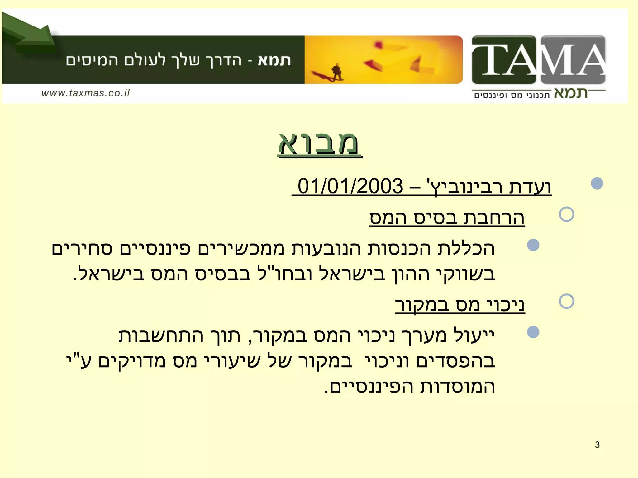 ‫מבוא‬‫מבוא‬
– '‫רבינוביץ‬ ‫ועדת‬01/01/2003
‫המס‬ ‫בסיס‬ ‫הרחבת‬
‫סחירים‬ ‫פיננסיים‬ ‫ממכשירים‬ ‫הנובעות‬ ‫הכנסות‬ ‫הכללת‬
.‫בישראל‬ ‫המס‬ ‫בבסיס‬ ‫ובחו"ל‬ ‫בישראל‬ ‫ההון‬ ‫בשווקי‬
‫במקור‬ ‫מס‬ ‫ניכוי‬
‫התחשבות‬ ‫תוך‬ ,‫במקור‬ ‫המס‬ ‫ניכוי‬ ‫מערך‬ ‫ייעול‬
‫ע"י‬ ‫מדויקים‬ ‫מס‬ ‫שיעורי‬ ‫של‬ ‫במקור‬ ‫וניכוי‬ ‫בהפסדים‬
.‫הפיננסיים‬ ‫המוסדות‬
3
 