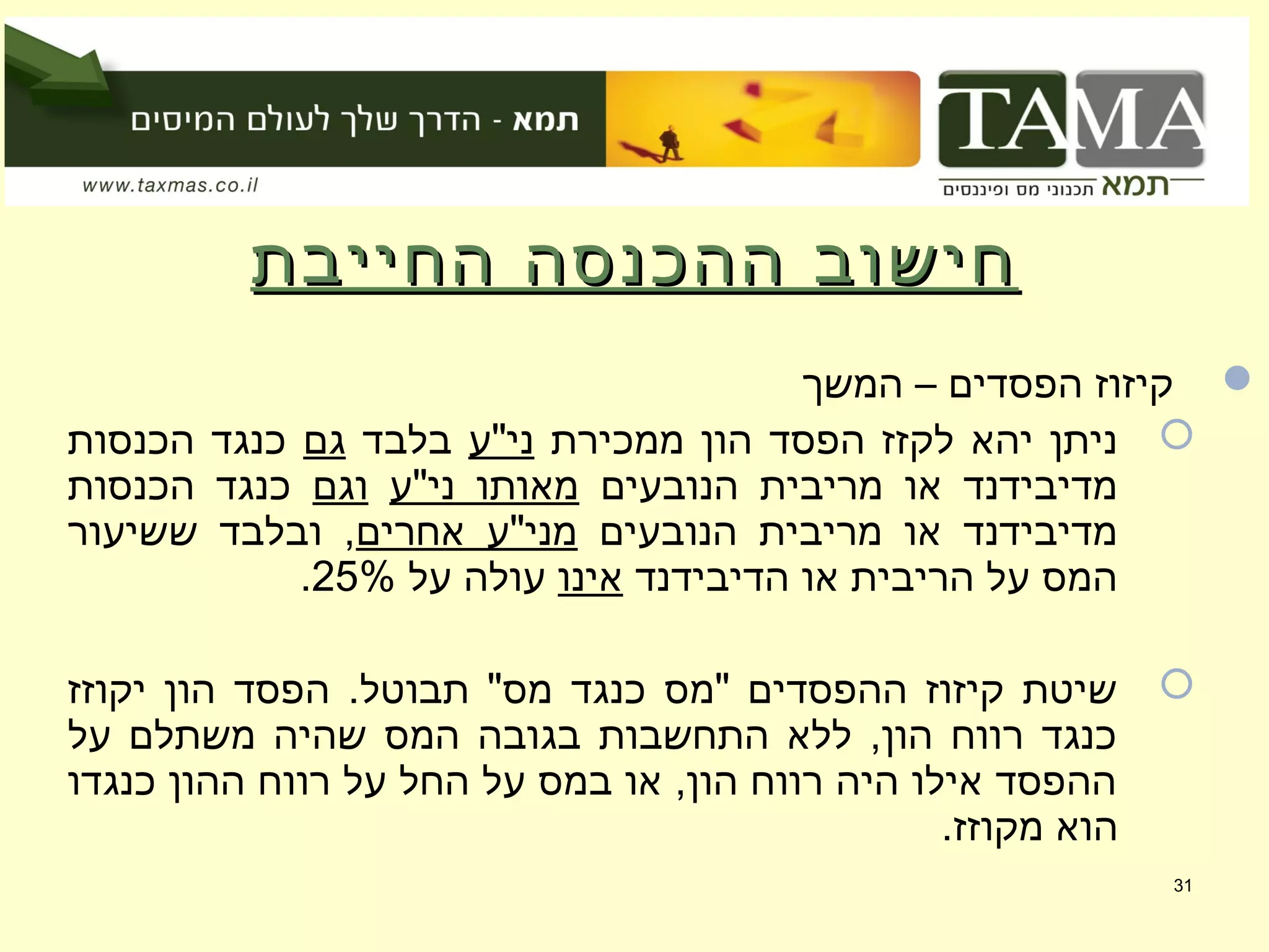 ‫החייבת‬ ‫ההכנסה‬ ‫חישוב‬‫החייבת‬ ‫ההכנסה‬ ‫חישוב‬
‫המשך‬ – ‫הפסדים‬ ‫קיזוז‬
‫ממכירת‬ ‫הון‬ ‫הפסד‬ ‫לקזז‬ ‫יהא‬ ‫ניתן‬‫ני"ע‬‫בלבד‬‫גם‬‫הכנסות‬ ‫כנגד‬
‫הנובעים‬ ‫מריבית‬ ‫או‬ ‫מדיבידנד‬‫ני"ע‬ ‫מאותו‬‫וגם‬‫הכנסות‬ ‫כנגד‬
‫הנובעים‬ ‫מריבית‬ ‫או‬ ‫מדיבידנד‬‫אחרים‬ ‫מני"ע‬‫ששיעור‬ ‫ובלבד‬ ,
‫הדיבידנד‬ ‫או‬ ‫הריבית‬ ‫על‬ ‫המס‬‫אינו‬‫על‬ ‫עולה‬25%.
‫יקוזז‬ ‫הון‬ ‫הפסד‬ .‫תבוטל‬ "‫מס‬ ‫כנגד‬ ‫"מס‬ ‫ההפסדים‬ ‫קיזוז‬ ‫שיטת‬
‫על‬ ‫משתלם‬ ‫שהיה‬ ‫המס‬ ‫בגובה‬ ‫התחשבות‬ ‫ללא‬ ,‫הון‬ ‫רווח‬ ‫כנגד‬
‫כנגדו‬ ‫ההון‬ ‫רווח‬ ‫על‬ ‫החל‬ ‫על‬ ‫במס‬ ‫או‬ ,‫הון‬ ‫רווח‬ ‫היה‬ ‫אילו‬ ‫ההפסד‬
.‫מקוזז‬ ‫הוא‬
31
 