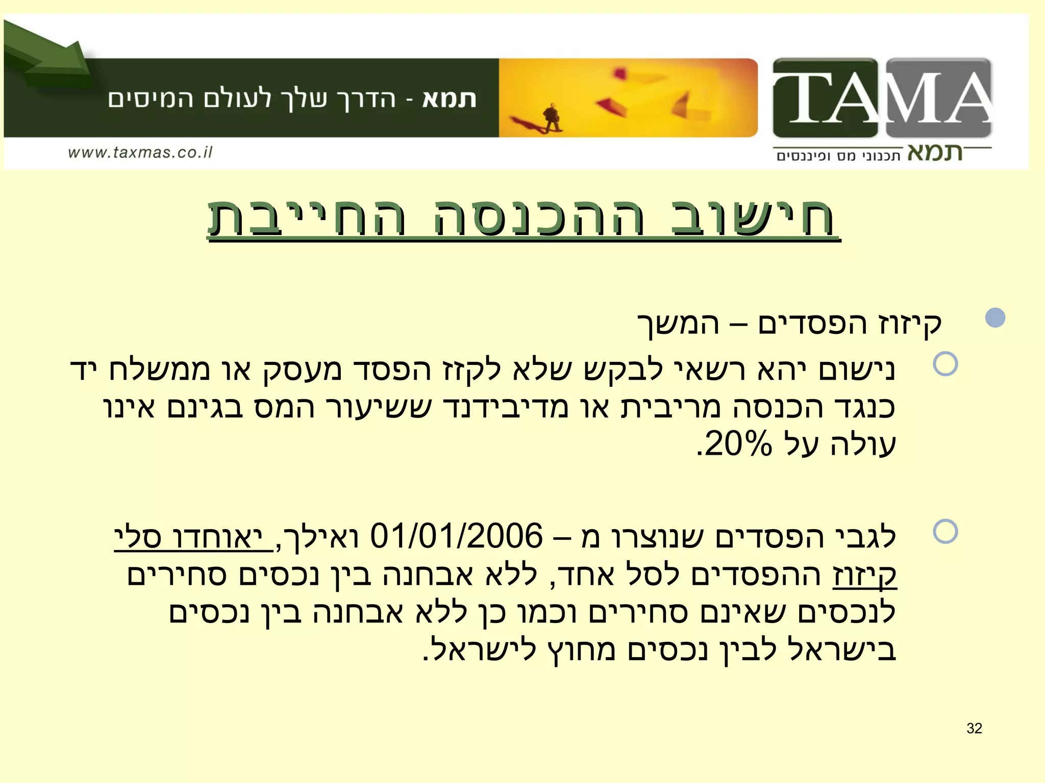 ‫החייבת‬ ‫ההכנסה‬ ‫חישוב‬‫החייבת‬ ‫ההכנסה‬ ‫חישוב‬
‫המשך‬ – ‫הפסדים‬ ‫קיזוז‬
‫יד‬ ‫ממשלח‬ ‫או‬ ‫מעסק‬ ‫הפסד‬ ‫לקזז‬ ‫שלא‬ ‫לבקש‬ ‫רשאי‬ ‫יהא‬ ‫נישום‬
‫אינו‬ ‫בגינם‬ ‫המס‬ ‫ששיעור‬ ‫מדיבידנד‬ ‫או‬ ‫מריבית‬ ‫הכנסה‬ ‫כנגד‬
‫על‬ ‫עולה‬20%.
– ‫מ‬ ‫שנוצרו‬ ‫הפסדים‬ ‫לגבי‬01/01/2006,‫ואילך‬‫סלי‬ ‫יאוחדו‬
‫קיזוז‬‫סחירים‬ ‫נכסים‬ ‫בין‬ ‫אבחנה‬ ‫ללא‬ ,‫אחד‬ ‫לסל‬ ‫ההפסדים‬
‫נכסים‬ ‫בין‬ ‫אבחנה‬ ‫ללא‬ ‫כן‬ ‫וכמו‬ ‫סחירים‬ ‫שאינם‬ ‫לנכסים‬
.‫לישראל‬ ‫מחוץ‬ ‫נכסים‬ ‫לבין‬ ‫בישראל‬
32
 