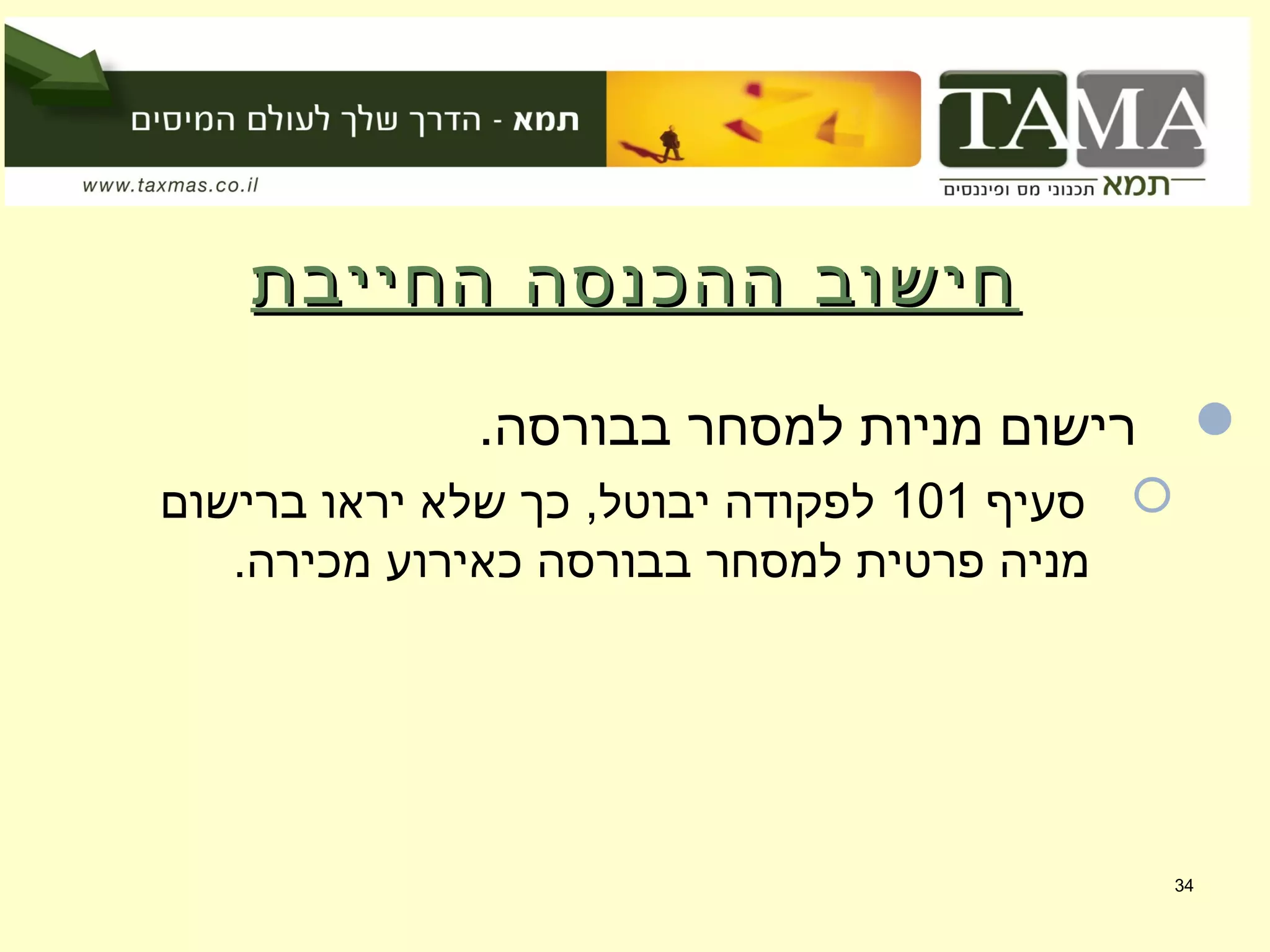 ‫החייבת‬ ‫ההכנסה‬ ‫חישוב‬‫החייבת‬ ‫ההכנסה‬ ‫חישוב‬
.‫בבורסה‬ ‫למסחר‬ ‫מניות‬ ‫רישום‬
‫סעיף‬101‫ברישום‬ ‫יראו‬ ‫שלא‬ ‫כך‬ ,‫יבוטל‬ ‫לפקודה‬
.‫מכירה‬ ‫כאירוע‬ ‫בבורסה‬ ‫למסחר‬ ‫פרטית‬ ‫מניה‬
34
 