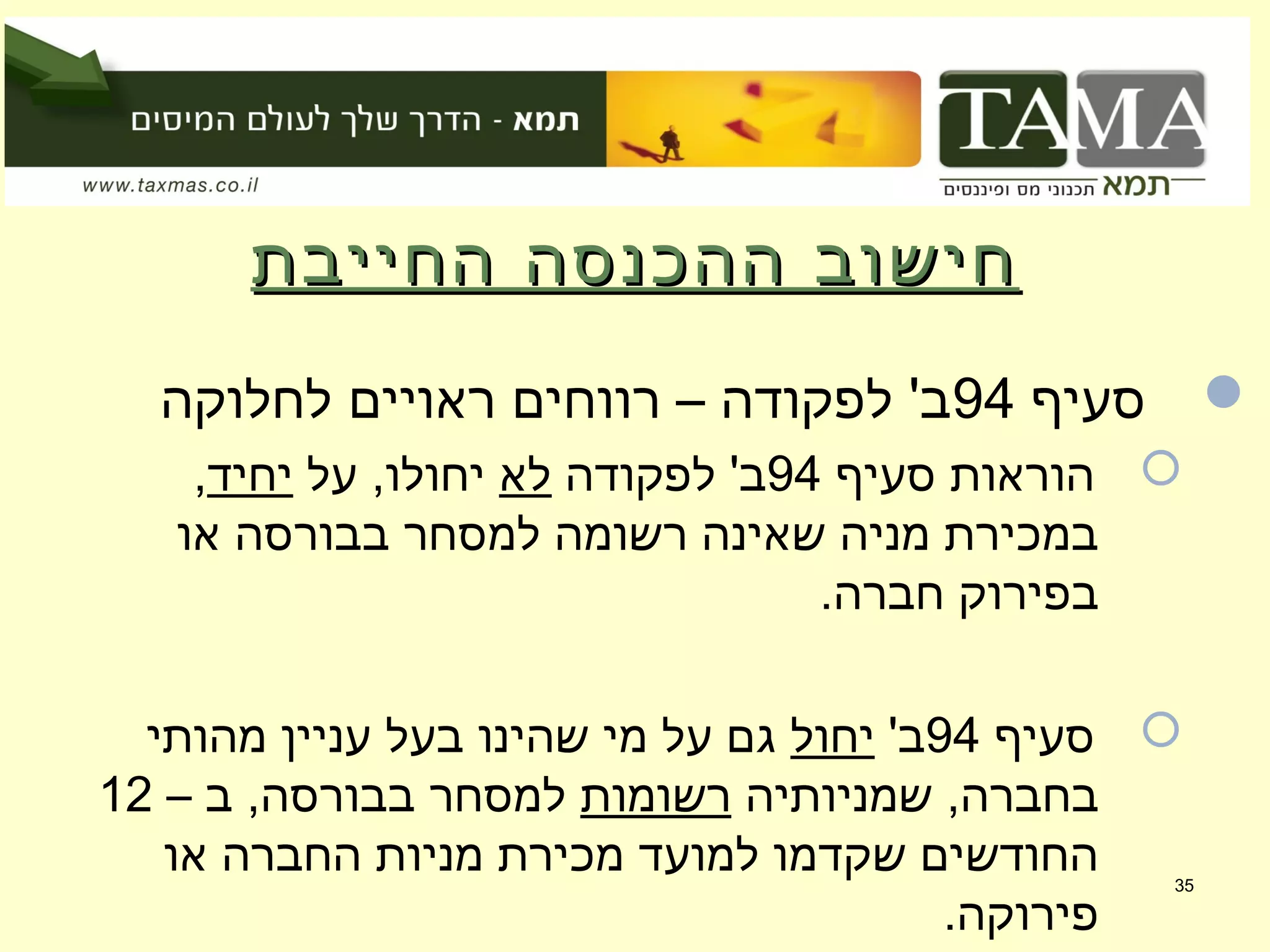 ‫החייבת‬ ‫ההכנסה‬ ‫חישוב‬‫החייבת‬ ‫ההכנסה‬ ‫חישוב‬
‫סעיף‬94‫לחלוקה‬ ‫ראויים‬ ‫רווחים‬ – ‫לפקודה‬ '‫ב‬
‫סעיף‬ ‫הוראות‬94‫לפקודה‬ '‫ב‬‫לא‬‫על‬ ,‫יחולו‬‫יחיד‬,
‫או‬ ‫בבורסה‬ ‫למסחר‬ ‫רשומה‬ ‫שאינה‬ ‫מניה‬ ‫במכירת‬
.‫חברה‬ ‫בפירוק‬
‫סעיף‬94'‫ב‬‫יחול‬‫מהותי‬ ‫עניין‬ ‫בעל‬ ‫שהינו‬ ‫מי‬ ‫על‬ ‫גם‬
‫שמניותיה‬ ,‫בחברה‬‫רשומות‬– ‫ב‬ ,‫בבורסה‬ ‫למסחר‬12
‫או‬ ‫החברה‬ ‫מניות‬ ‫מכירת‬ ‫למועד‬ ‫שקדמו‬ ‫החודשים‬
.‫פירוקה‬
35
 