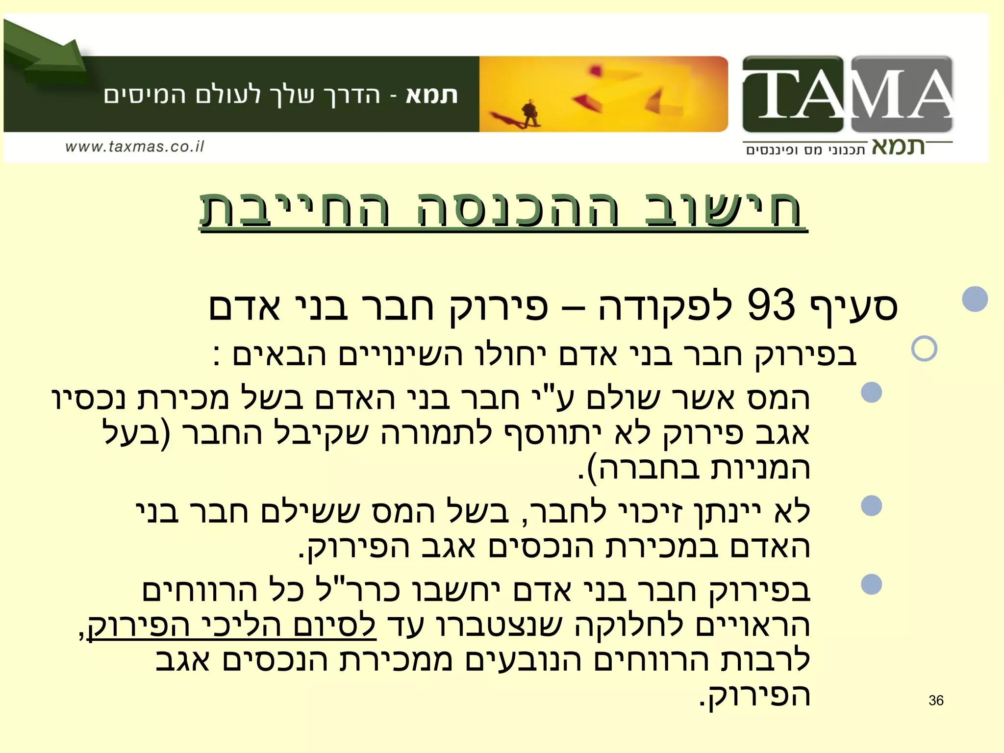 ‫החייבת‬ ‫ההכנסה‬ ‫חישוב‬‫החייבת‬ ‫ההכנסה‬ ‫חישוב‬
‫סעיף‬93‫אדם‬ ‫בני‬ ‫חבר‬ ‫פירוק‬ – ‫לפקודה‬
: ‫הבאים‬ ‫השינויים‬ ‫יחולו‬ ‫אדם‬ ‫בני‬ ‫חבר‬ ‫בפירוק‬
‫נכסיו‬ ‫מכירת‬ ‫בשל‬ ‫האדם‬ ‫בני‬ ‫חבר‬ ‫ע"י‬ ‫שולם‬ ‫אשר‬ ‫המס‬
‫)בעל‬ ‫החבר‬ ‫שקיבל‬ ‫לתמורה‬ ‫יתווסף‬ ‫לא‬ ‫פירוק‬ ‫אגב‬
.(‫בחברה‬ ‫המניות‬
‫בני‬ ‫חבר‬ ‫ששילם‬ ‫המס‬ ‫בשל‬ ,‫לחבר‬ ‫זיכוי‬ ‫יינתן‬ ‫לא‬
.‫הפירוק‬ ‫אגב‬ ‫הנכסים‬ ‫במכירת‬ ‫האדם‬
‫הרווחים‬ ‫כל‬ ‫כרר"ל‬ ‫יחשבו‬ ‫אדם‬ ‫בני‬ ‫חבר‬ ‫בפירוק‬
‫עד‬ ‫שנצטברו‬ ‫לחלוקה‬ ‫הראויים‬‫הפירוק‬ ‫הליכי‬ ‫לסיום‬,
‫אגב‬ ‫הנכסים‬ ‫ממכירת‬ ‫הנובעים‬ ‫הרווחים‬ ‫לרבות‬
.‫הפירוק‬ 36
 