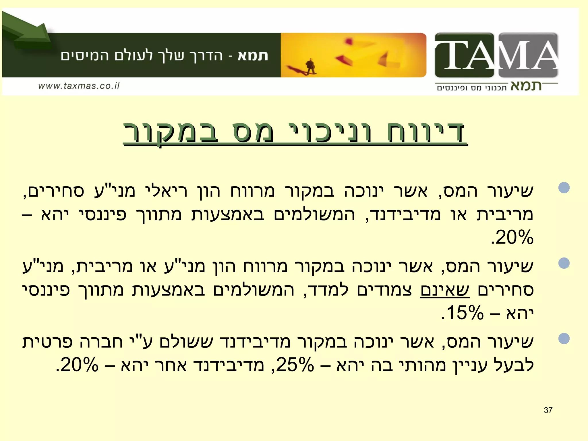 ‫במקור‬ ‫מס‬ ‫וניכוי‬ ‫דיווח‬‫במקור‬ ‫מס‬ ‫וניכוי‬ ‫דיווח‬
,‫סחירים‬ ‫מני"ע‬ ‫ריאלי‬ ‫הון‬ ‫מרווח‬ ‫במקור‬ ‫ינוכה‬ ‫אשר‬ ,‫המס‬ ‫שיעור‬
– ‫יהא‬ ‫פיננסי‬ ‫מתווך‬ ‫באמצעות‬ ‫המשולמים‬ ,‫מדיבידנד‬ ‫או‬ ‫מריבית‬
20%.
‫מני"ע‬ ,‫מריבית‬ ‫או‬ ‫מני"ע‬ ‫הון‬ ‫מרווח‬ ‫במקור‬ ‫ינוכה‬ ‫אשר‬ ,‫המס‬ ‫שיעור‬
‫סחירים‬‫שאינם‬‫פיננסי‬ ‫מתווך‬ ‫באמצעות‬ ‫המשולמים‬ ,‫למדד‬ ‫צמודים‬
– ‫יהא‬15%.
‫פרטית‬ ‫חברה‬ ‫ע"י‬ ‫ששולם‬ ‫מדיבידנד‬ ‫במקור‬ ‫ינוכה‬ ‫אשר‬ ,‫המס‬ ‫שיעור‬
– ‫יהא‬ ‫בה‬ ‫מהותי‬ ‫עניין‬ ‫לבעל‬25%– ‫יהא‬ ‫אחר‬ ‫מדיבידנד‬ ,20%.
37
 