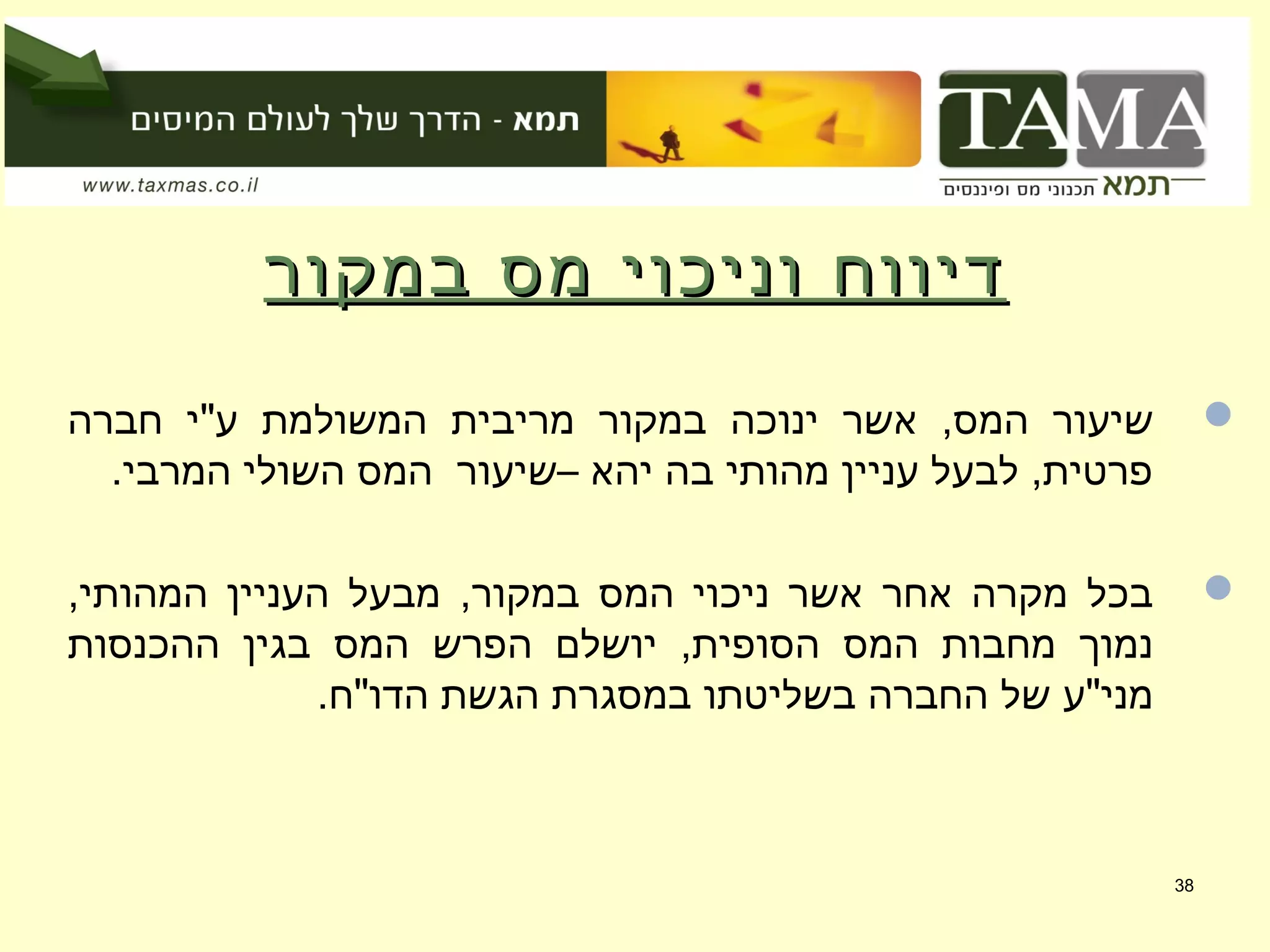 ‫במקור‬ ‫מס‬ ‫וניכוי‬ ‫דיווח‬‫במקור‬ ‫מס‬ ‫וניכוי‬ ‫דיווח‬
‫חברה‬ ‫ע"י‬ ‫המשולמת‬ ‫מריבית‬ ‫במקור‬ ‫ינוכה‬ ‫אשר‬ ,‫המס‬ ‫שיעור‬
.‫המרבי‬ ‫השולי‬ ‫המס‬ ‫–שיעור‬ ‫יהא‬ ‫בה‬ ‫מהותי‬ ‫עניין‬ ‫לבעל‬ ,‫פרטית‬
,‫המהותי‬ ‫העניין‬ ‫מבעל‬ ,‫במקור‬ ‫המס‬ ‫ניכוי‬ ‫אשר‬ ‫אחר‬ ‫מקרה‬ ‫בכל‬
‫ההכנסות‬ ‫בגין‬ ‫המס‬ ‫הפרש‬ ‫יושלם‬ ,‫הסופית‬ ‫המס‬ ‫מחבות‬ ‫נמוך‬
.‫הדו"ח‬ ‫הגשת‬ ‫במסגרת‬ ‫בשליטתו‬ ‫החברה‬ ‫של‬ ‫מני"ע‬
38
 