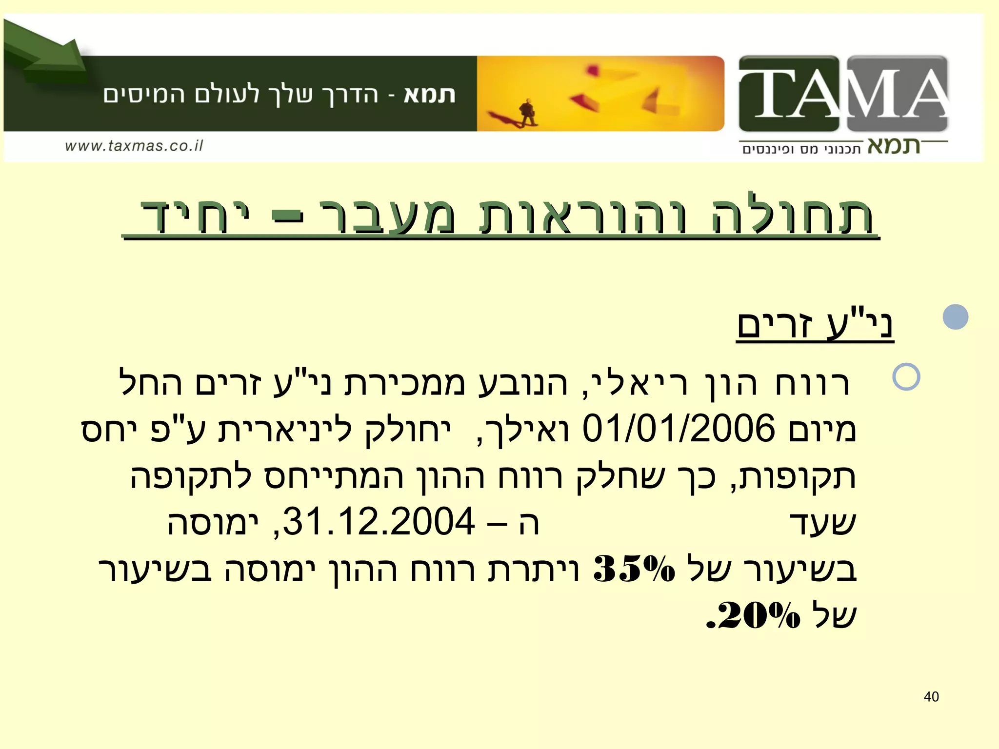 –‫יחיד‬ ‫מעבר‬ ‫והוראות‬ ‫תחולה‬–‫יחיד‬ ‫מעבר‬ ‫והוראות‬ ‫תחולה‬
‫זרים‬ ‫ני"ע‬
‫ריאלי‬ ‫הון‬ ‫רווח‬‫החל‬ ‫זרים‬ ‫ני"ע‬ ‫ממכירת‬ ‫הנובע‬ ,
‫מיום‬01/01/2006‫יחס‬ ‫ע"פ‬ ‫ליניארית‬ ‫יחולק‬ ,‫ואילך‬
‫לתקופה‬ ‫המתייחס‬ ‫ההון‬ ‫רווח‬ ‫שחלק‬ ‫כך‬ ,‫תקופות‬
– ‫ה‬ ‫שעד‬31.12.2004‫ימוסה‬ ,
‫של‬ ‫בשיעור‬35%‫בשיעור‬ ‫ימוסה‬ ‫ההון‬ ‫רווח‬ ‫ויתרת‬
‫של‬20%.
40
 