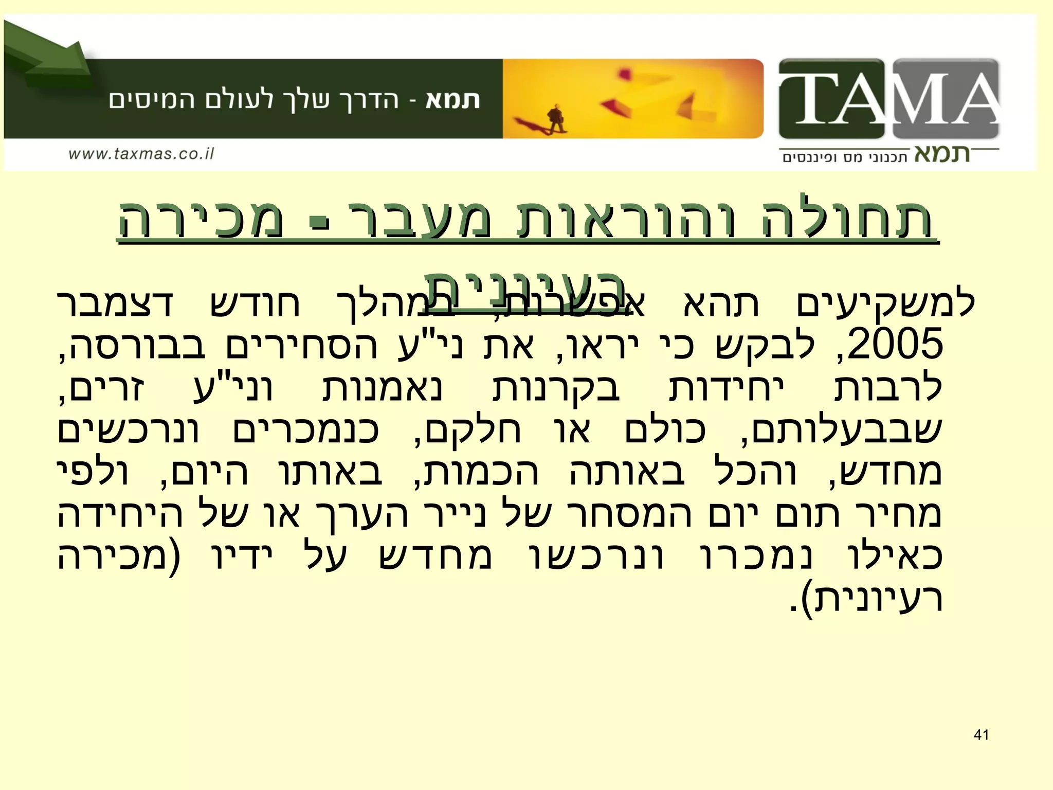 -‫מכירה‬ ‫מעבר‬ ‫והוראות‬ ‫תחולה‬-‫מכירה‬ ‫מעבר‬ ‫והוראות‬ ‫תחולה‬
‫רעיונית‬‫רעיונית‬‫דצמבר‬ ‫חודש‬ ‫במהלך‬ ,‫אפשרות‬ ‫תהא‬ ‫למשקיעים‬
2005,‫בבורסה‬ ‫הסחירים‬ ‫ני"ע‬ ‫את‬ ,‫יראו‬ ‫כי‬ ‫לבקש‬ ,
,‫זרים‬ ‫וני"ע‬ ‫נאמנות‬ ‫בקרנות‬ ‫יחידות‬ ‫לרבות‬
‫ונרכשים‬ ‫כנמכרים‬ ,‫חלקם‬ ‫או‬ ‫כולם‬ ,‫שבבעלותם‬
‫ולפי‬ ,‫היום‬ ‫באותו‬ ,‫הכמות‬ ‫באותה‬ ‫והכל‬ ,‫מחדש‬
‫היחידה‬ ‫של‬ ‫או‬ ‫הערך‬ ‫נייר‬ ‫של‬ ‫המסחר‬ ‫יום‬ ‫תום‬ ‫מחיר‬
‫כאילו‬‫מחדש‬ ‫ונרכשו‬ ‫נמכרו‬‫)מכירה‬ ‫ידיו‬ ‫על‬
.(‫רעיונית‬
41
 