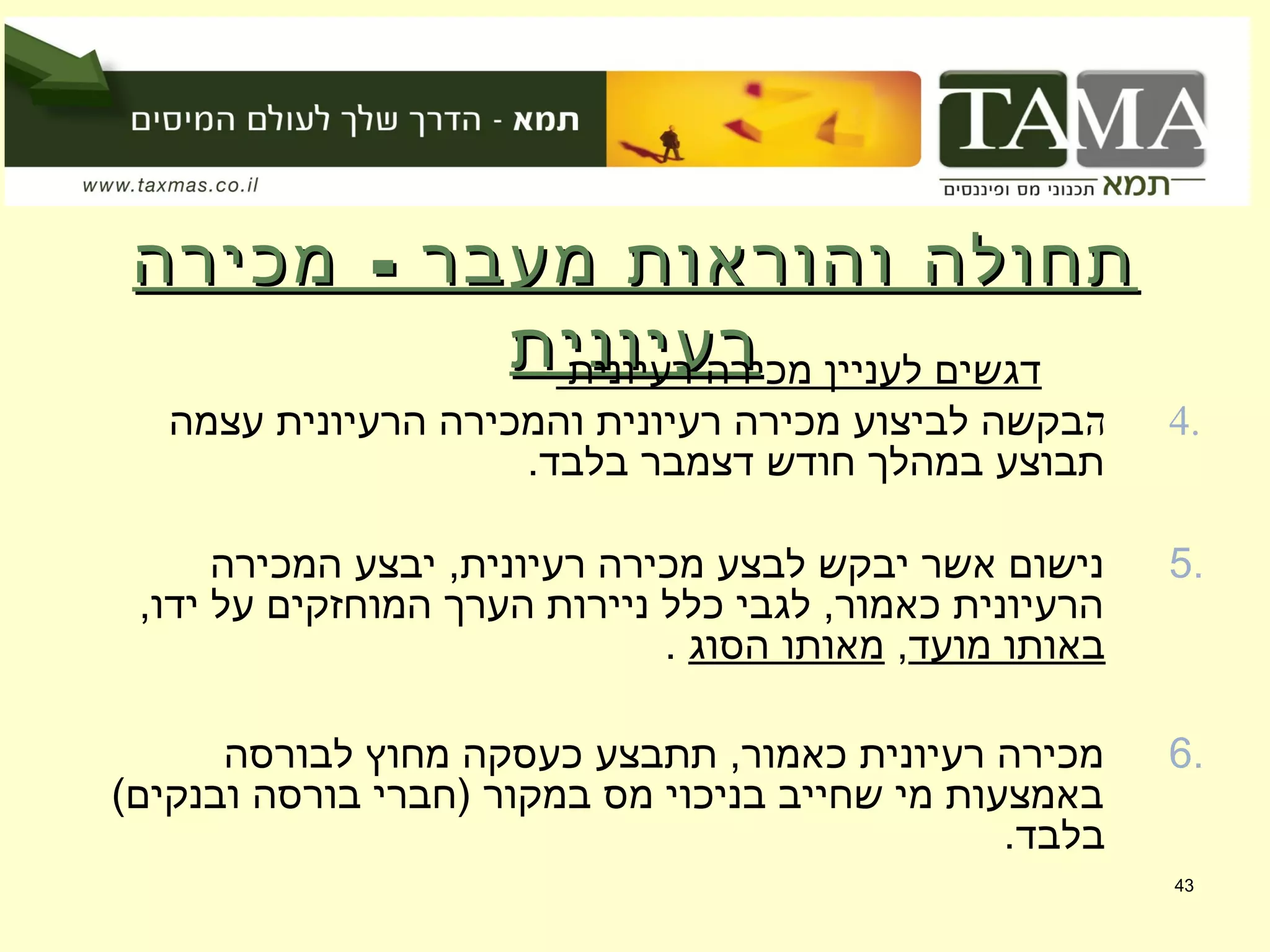 -‫מכירה‬ ‫מעבר‬ ‫והוראות‬ ‫תחולה‬-‫מכירה‬ ‫מעבר‬ ‫והוראות‬ ‫תחולה‬
‫רעיונית‬‫רעיונית‬             ‫רעיונית‬ ‫מכירה‬ ‫לעניין‬ ‫דגשים‬
4.‫ה‬‫עצמה‬ ‫הרעיונית‬ ‫והמכירה‬ ‫רעיונית‬ ‫מכירה‬ ‫לביצוע‬ ‫בקשה‬
.‫בלבד‬ ‫דצמבר‬ ‫חודש‬ ‫במהלך‬ ‫תבוצע‬
5.‫המכירה‬ ‫יבצע‬ ,‫רעיונית‬ ‫מכירה‬ ‫לבצע‬ ‫יבקש‬ ‫אשר‬ ‫נישום‬
,‫ידו‬ ‫על‬ ‫המוחזקים‬ ‫הערך‬ ‫ניירות‬ ‫כלל‬ ‫לגבי‬ ,‫כאמור‬ ‫הרעיונית‬
‫מועד‬ ‫באותו‬,‫הסוג‬ ‫מאותו‬.
6.‫לבורסה‬ ‫מחוץ‬ ‫כעסקה‬ ‫תתבצע‬ ,‫כאמור‬ ‫רעיונית‬ ‫מכירה‬
(‫ובנקים‬ ‫בורסה‬ ‫)חברי‬ ‫במקור‬ ‫מס‬ ‫בניכוי‬ ‫שחייב‬ ‫מי‬ ‫באמצעות‬
.‫בלבד‬
43
 