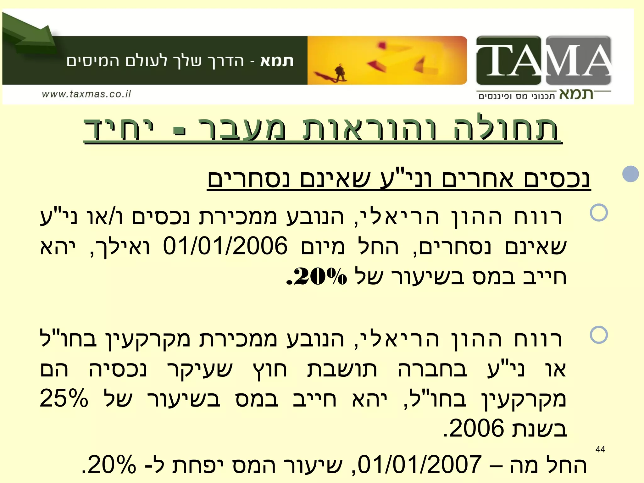-‫יחיד‬ ‫מעבר‬ ‫והוראות‬ ‫תחולה‬-‫יחיד‬ ‫מעבר‬ ‫והוראות‬ ‫תחולה‬
‫נסחרים‬ ‫שאינם‬ ‫וני"ע‬ ‫אחרים‬ ‫נכסים‬
‫הריאלי‬ ‫ההון‬ ‫רווח‬‫ני"ע‬ ‫ו/או‬ ‫נכסים‬ ‫ממכירת‬ ‫הנובע‬ ,
‫מיום‬ ‫החל‬ ,‫נסחרים‬ ‫שאינם‬01/01/2006‫יהא‬ ,‫ואילך‬
‫של‬ ‫בשיעור‬ ‫במס‬ ‫חייב‬20%.
‫הריאלי‬ ‫ההון‬ ‫רווח‬‫בחו"ל‬ ‫מקרקעין‬ ‫ממכירת‬ ‫הנובע‬ ,
‫הם‬ ‫נכסיה‬ ‫שעיקר‬ ‫חוץ‬ ‫תושבת‬ ‫בחברה‬ ‫ני"ע‬ ‫או‬
‫של‬ ‫בשיעור‬ ‫במס‬ ‫חייב‬ ‫יהא‬ ,‫בחו"ל‬ ‫מקרקעין‬25%
‫בשנת‬2006.
– ‫מה‬ ‫החל‬01/01/2007-‫ל‬ ‫יפחת‬ ‫המס‬ ‫שיעור‬ ,20%.
44
 