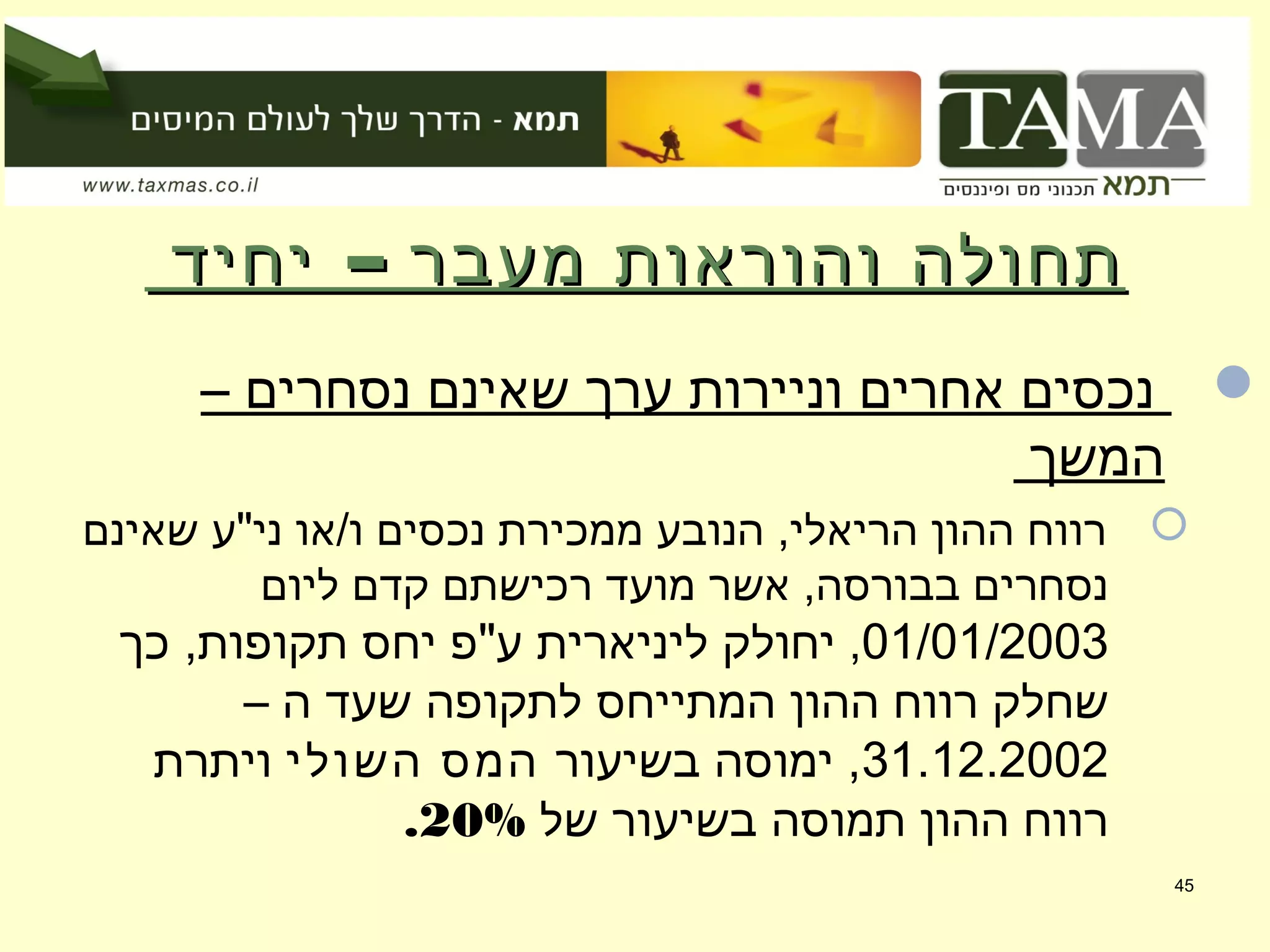 –‫יחיד‬ ‫מעבר‬ ‫והוראות‬ ‫תחולה‬–‫יחיד‬ ‫מעבר‬ ‫והוראות‬ ‫תחולה‬
– ‫נסחרים‬ ‫שאינם‬ ‫ערך‬ ‫וניירות‬ ‫אחרים‬ ‫נכסים‬
‫המשך‬
‫שאינם‬ ‫ני"ע‬ ‫ו/או‬ ‫נכסים‬ ‫ממכירת‬ ‫הנובע‬ ,‫הריאלי‬ ‫ההון‬ ‫רווח‬
‫ליום‬ ‫קדם‬ ‫רכישתם‬ ‫מועד‬ ‫אשר‬ ,‫בבורסה‬ ‫נסחרים‬
01/01/2003,‫כך‬ ,‫תקופות‬ ‫יחס‬ ‫ע"פ‬ ‫ליניארית‬ ‫יחולק‬
– ‫ה‬ ‫שעד‬ ‫לתקופה‬ ‫המתייחס‬ ‫ההון‬ ‫רווח‬ ‫שחלק‬
31.12.2002‫בשיעור‬ ‫ימוסה‬ ,‫השולי‬ ‫המס‬‫ויתרת‬
‫של‬ ‫בשיעור‬ ‫תמוסה‬ ‫ההון‬ ‫רווח‬20%.
45
 