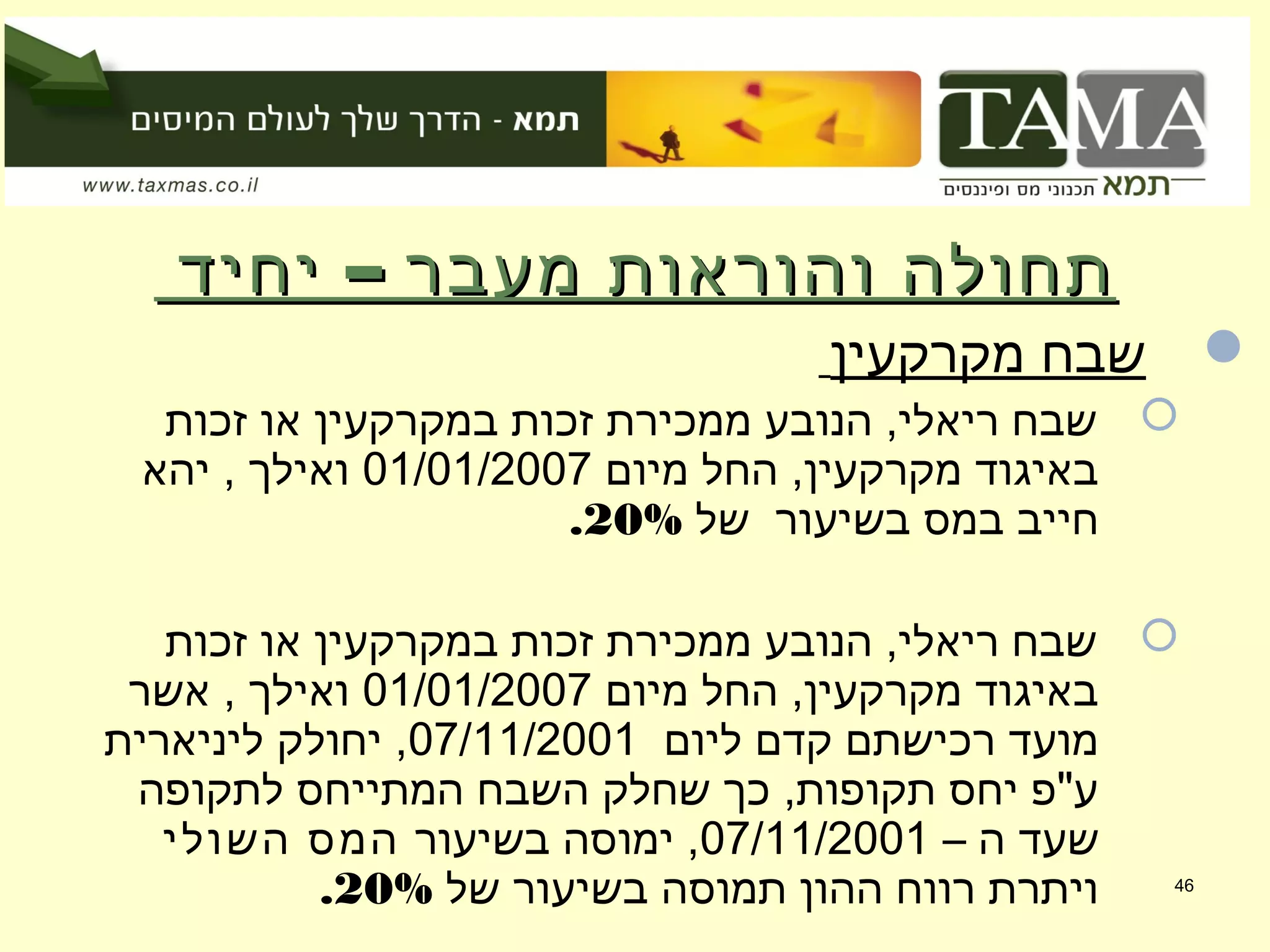 –‫יחיד‬ ‫מעבר‬ ‫והוראות‬ ‫תחולה‬–‫יחיד‬ ‫מעבר‬ ‫והוראות‬ ‫תחולה‬
‫מקרקעין‬ ‫שבח‬
‫זכות‬ ‫או‬ ‫במקרקעין‬ ‫זכות‬ ‫ממכירת‬ ‫הנובע‬ ,‫ריאלי‬ ‫שבח‬
‫מיום‬ ‫החל‬ ,‫מקרקעין‬ ‫באיגוד‬01/01/2007‫יהא‬ , ‫ואילך‬
‫של‬ ‫בשיעור‬ ‫במס‬ ‫חייב‬20%.
‫זכות‬ ‫או‬ ‫במקרקעין‬ ‫זכות‬ ‫ממכירת‬ ‫הנובע‬ ,‫ריאלי‬ ‫שבח‬
‫מיום‬ ‫החל‬ ,‫מקרקעין‬ ‫באיגוד‬01/01/2007‫אשר‬ , ‫ואילך‬
‫ליום‬ ‫קדם‬ ‫רכישתם‬ ‫מועד‬07/11/2001‫ליניארית‬ ‫יחולק‬ ,
‫לתקופה‬ ‫המתייחס‬ ‫השבח‬ ‫שחלק‬ ‫כך‬ ,‫תקופות‬ ‫יחס‬ ‫ע"פ‬
– ‫ה‬ ‫שעד‬07/11/2001‫בשיעור‬ ‫ימוסה‬ ,‫השולי‬ ‫המס‬
‫של‬ ‫בשיעור‬ ‫תמוסה‬ ‫ההון‬ ‫רווח‬ ‫ויתרת‬20%. 46
 