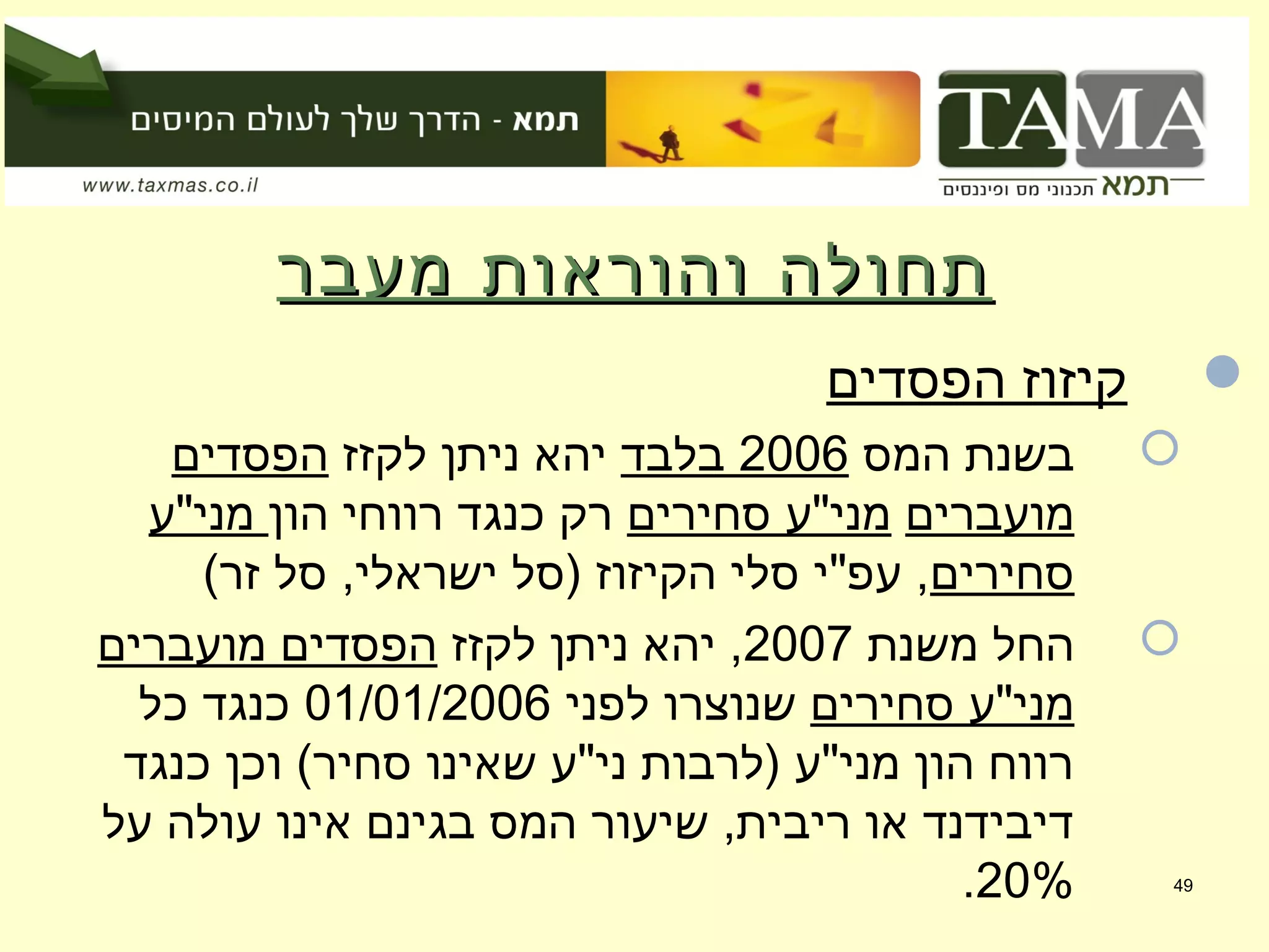 ‫מעבר‬ ‫והוראות‬ ‫תחולה‬‫מעבר‬ ‫והוראות‬ ‫תחולה‬
‫הפסדים‬ ‫קיזוז‬
‫המס‬ ‫בשנת‬2006‫בלבד‬‫לקזז‬ ‫ניתן‬ ‫יהא‬‫הפסדים‬
‫מועברים‬‫סחירים‬ ‫מני"ע‬‫הון‬ ‫רווחי‬ ‫כנגד‬ ‫רק‬‫מני"ע‬
‫סחירים‬(‫זר‬ ‫סל‬ ,‫ישראלי‬ ‫)סל‬ ‫הקיזוז‬ ‫סלי‬ ‫עפ"י‬ ,
‫משנת‬ ‫החל‬2007‫לקזז‬ ‫ניתן‬ ‫יהא‬ ,‫מועברים‬ ‫הפסדים‬
‫סחירים‬ ‫מני"ע‬‫לפני‬ ‫שנוצרו‬01/01/2006‫כל‬ ‫כנגד‬
‫כנגד‬ ‫וכן‬ (‫סחיר‬ ‫שאינו‬ ‫ני"ע‬ ‫)לרבות‬ ‫מני"ע‬ ‫הון‬ ‫רווח‬
‫על‬ ‫עולה‬ ‫אינו‬ ‫בגינם‬ ‫המס‬ ‫שיעור‬ ,‫ריבית‬ ‫או‬ ‫דיבידנד‬
20%. 49
 