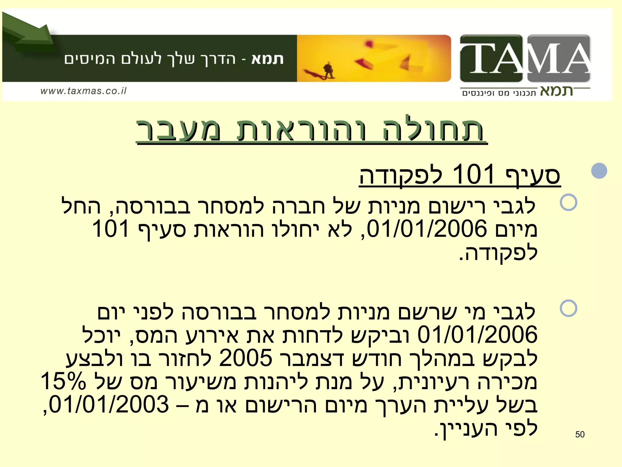 ‫מעבר‬ ‫והוראות‬ ‫תחולה‬‫מעבר‬ ‫והוראות‬ ‫תחולה‬
‫סעיף‬101‫לפקודה‬
‫החל‬ ,‫בבורסה‬ ‫למסחר‬ ‫חברה‬ ‫של‬ ‫מניות‬ ‫רישום‬ ‫לגבי‬
‫מיום‬01/01/2006‫סעיף‬ ‫הוראות‬ ‫יחולו‬ ‫לא‬ ,101
.‫לפקודה‬
‫יום‬ ‫לפני‬ ‫בבורסה‬ ‫למסחר‬ ‫מניות‬ ‫שרשם‬ ‫מי‬ ‫לגבי‬
01/01/2006‫יוכל‬ ,‫המס‬ ‫אירוע‬ ‫את‬ ‫לדחות‬ ‫וביקש‬
‫דצמבר‬ ‫חודש‬ ‫במהלך‬ ‫לבקש‬2005‫ולבצע‬ ‫בו‬ ‫לחזור‬
‫של‬ ‫מס‬ ‫משיעור‬ ‫ליהנות‬ ‫מנת‬ ‫על‬ ,‫רעיונית‬ ‫מכירה‬15%
– ‫מ‬ ‫או‬ ‫הרישום‬ ‫מיום‬ ‫הערך‬ ‫עליית‬ ‫בשל‬01/01/2003,
.‫העניין‬ ‫לפי‬ 50
 