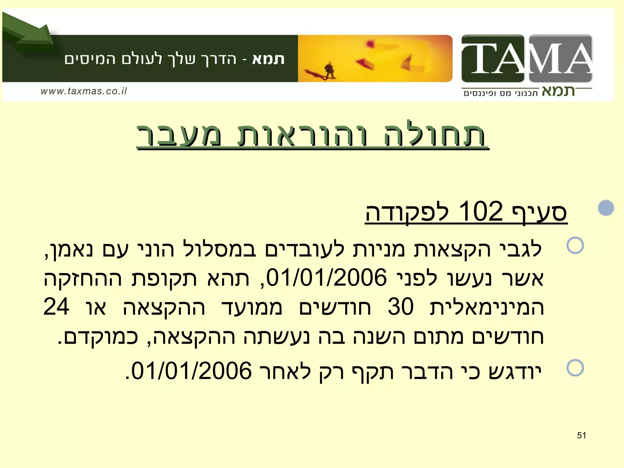 ‫מעבר‬ ‫והוראות‬ ‫תחולה‬‫מעבר‬ ‫והוראות‬ ‫תחולה‬
‫סעיף‬102‫לפקודה‬
,‫נאמן‬ ‫עם‬ ‫הוני‬ ‫במסלול‬ ‫לעובדים‬ ‫מניות‬ ‫הקצאות‬ ‫לגבי‬
‫לפני‬ ‫נעשו‬ ‫אשר‬01/01/2006‫ההחזקה‬ ‫תקופת‬ ‫תהא‬ ,
‫המינימאלית‬30‫או‬ ‫ההקצאה‬ ‫ממועד‬ ‫חודשים‬24
.‫כמוקדם‬ ,‫ההקצאה‬ ‫נעשתה‬ ‫בה‬ ‫השנה‬ ‫מתום‬ ‫חודשים‬
‫לאחר‬ ‫רק‬ ‫תקף‬ ‫הדבר‬ ‫כי‬ ‫יודגש‬01/01/2006.
51
 