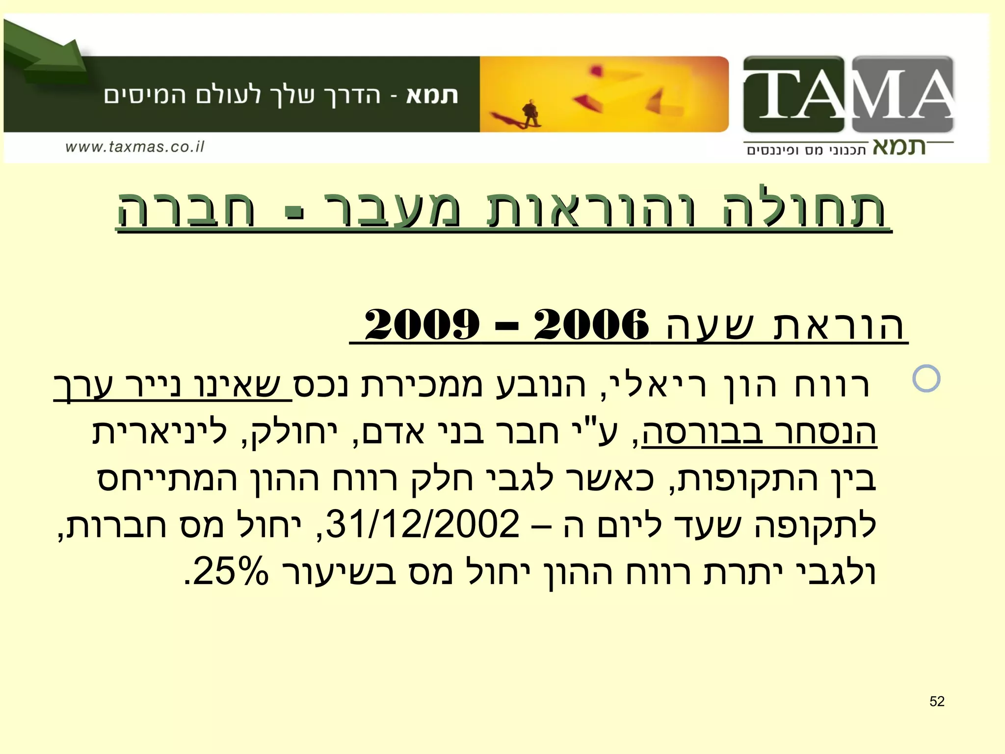 -‫חברה‬ ‫מעבר‬ ‫והוראות‬ ‫תחולה‬-‫חברה‬ ‫מעבר‬ ‫והוראות‬ ‫תחולה‬
‫שעה‬ ‫הוראת‬2006–2009
‫ריאלי‬ ‫הון‬ ‫רווח‬‫נכס‬ ‫ממכירת‬ ‫הנובע‬ ,‫ערך‬ ‫נייר‬ ‫שאינו‬
‫בבורסה‬ ‫הנסחר‬‫ליניארית‬ ,‫יחולק‬ ,‫אדם‬ ‫בני‬ ‫חבר‬ ‫ע"י‬ ,
‫המתייחס‬ ‫ההון‬ ‫רווח‬ ‫חלק‬ ‫לגבי‬ ‫כאשר‬ ,‫התקופות‬ ‫בין‬
– ‫ה‬ ‫ליום‬ ‫שעד‬ ‫לתקופה‬31/12/2002,‫חברות‬ ‫מס‬ ‫יחול‬ ,
‫בשיעור‬ ‫מס‬ ‫יחול‬ ‫ההון‬ ‫רווח‬ ‫יתרת‬ ‫ולגבי‬25%.
52
 