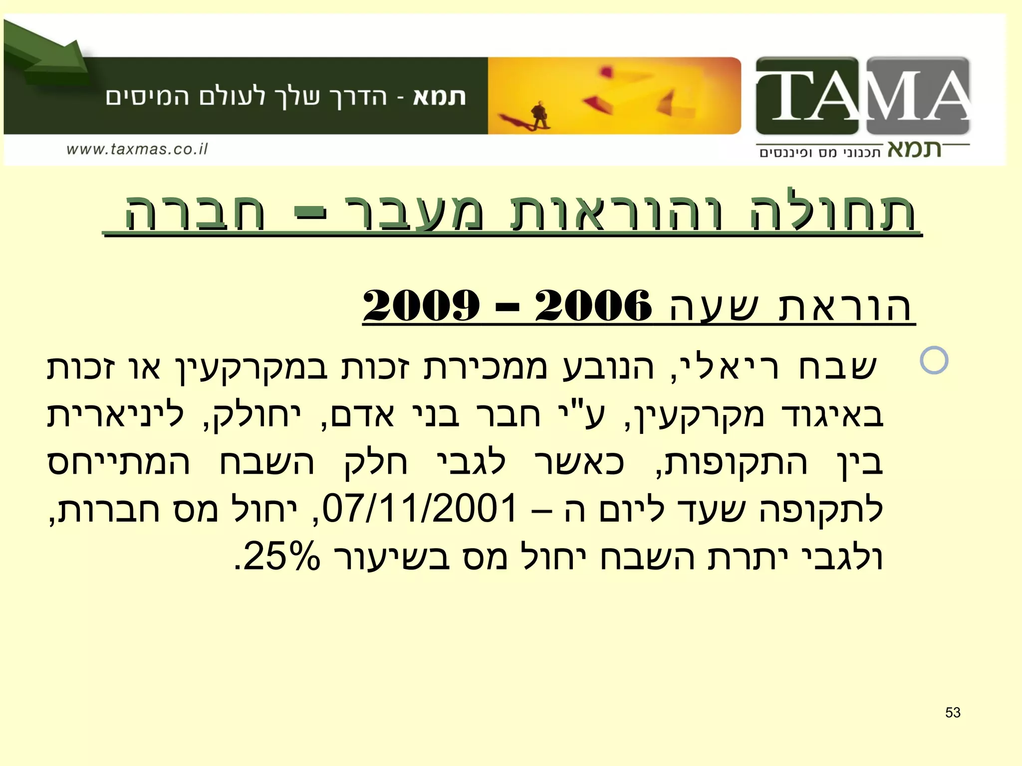 –‫חברה‬ ‫מעבר‬ ‫והוראות‬ ‫תחולה‬–‫חברה‬ ‫מעבר‬ ‫והוראות‬ ‫תחולה‬
‫שעה‬ ‫הוראת‬2006–2009
‫ריאלי‬ ‫שבח‬‫ממכירת‬ ‫הנובע‬ ,‫זכות‬ ‫או‬ ‫במקרקעין‬ ‫זכות‬
‫מקרקעין‬ ‫באיגוד‬‫ליניארית‬ ,‫יחולק‬ ,‫אדם‬ ‫בני‬ ‫חבר‬ ‫ע"י‬ ,
‫המתייחס‬ ‫השבח‬ ‫חלק‬ ‫לגבי‬ ‫כאשר‬ ,‫התקופות‬ ‫בין‬
– ‫ה‬ ‫ליום‬ ‫שעד‬ ‫לתקופה‬07/11/2001,‫חברות‬ ‫מס‬ ‫יחול‬ ,
‫בשיעור‬ ‫מס‬ ‫יחול‬ ‫השבח‬ ‫יתרת‬ ‫ולגבי‬25%.
53
 