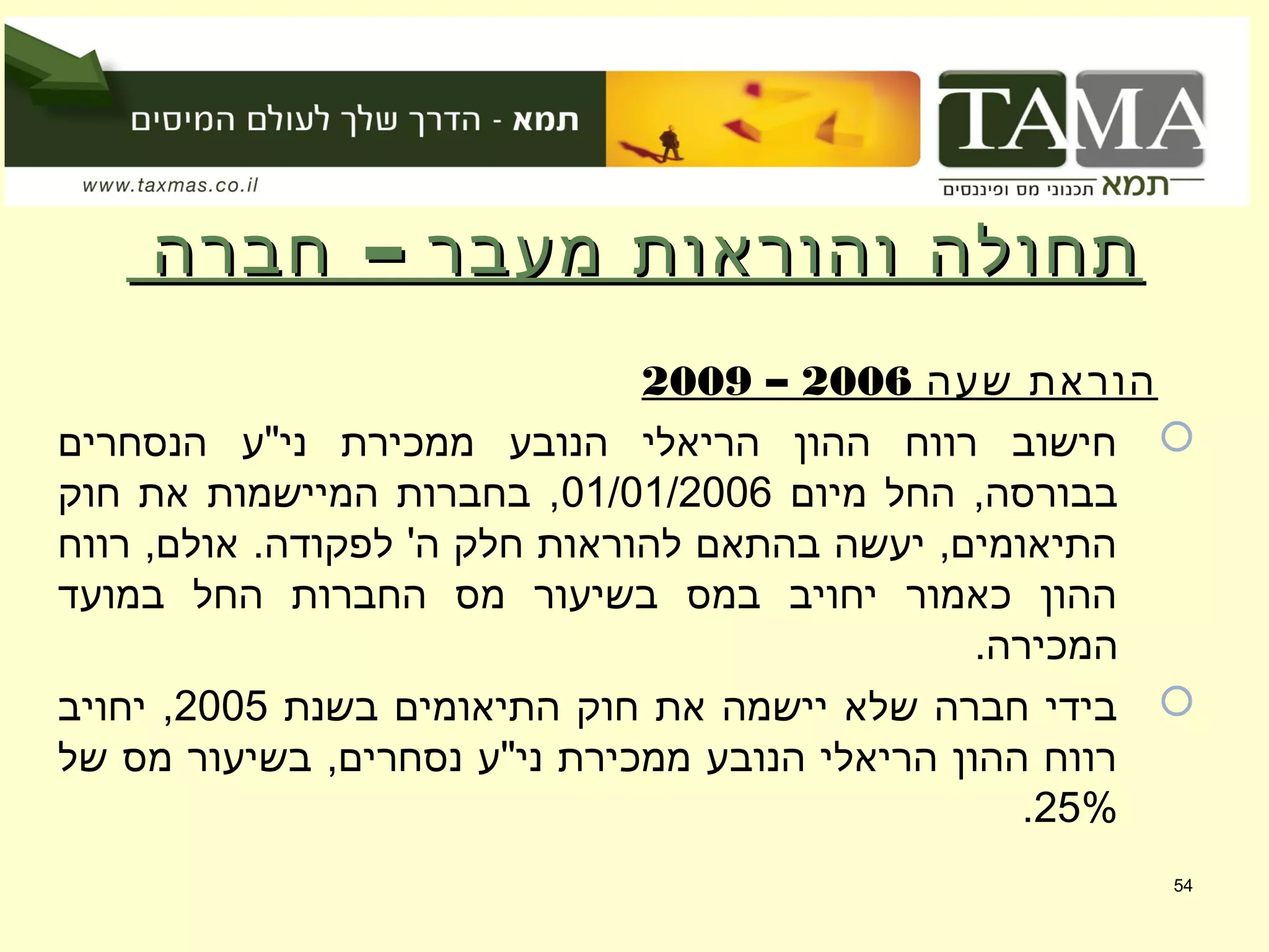 –‫חברה‬ ‫מעבר‬ ‫והוראות‬ ‫תחולה‬–‫חברה‬ ‫מעבר‬ ‫והוראות‬ ‫תחולה‬
‫שעה‬ ‫הוראת‬2006–2009
‫הנסחרים‬ ‫ני"ע‬ ‫ממכירת‬ ‫הנובע‬ ‫הריאלי‬ ‫ההון‬ ‫רווח‬ ‫חישוב‬
‫מיום‬ ‫החל‬ ,‫בבורסה‬01/01/2006‫חוק‬ ‫את‬ ‫המיישמות‬ ‫בחברות‬ ,
‫רווח‬ ,‫אולם‬ .‫לפקודה‬ '‫ה‬ ‫חלק‬ ‫להוראות‬ ‫בהתאם‬ ‫יעשה‬ ,‫התיאומים‬
‫במועד‬ ‫החל‬ ‫החברות‬ ‫מס‬ ‫בשיעור‬ ‫במס‬ ‫יחויב‬ ‫כאמור‬ ‫ההון‬
.‫המכירה‬
‫בשנת‬ ‫התיאומים‬ ‫חוק‬ ‫את‬ ‫יישמה‬ ‫שלא‬ ‫חברה‬ ‫בידי‬2005‫יחויב‬ ,
‫של‬ ‫מס‬ ‫בשיעור‬ ,‫נסחרים‬ ‫ני"ע‬ ‫ממכירת‬ ‫הנובע‬ ‫הריאלי‬ ‫ההון‬ ‫רווח‬
25%.
54
 