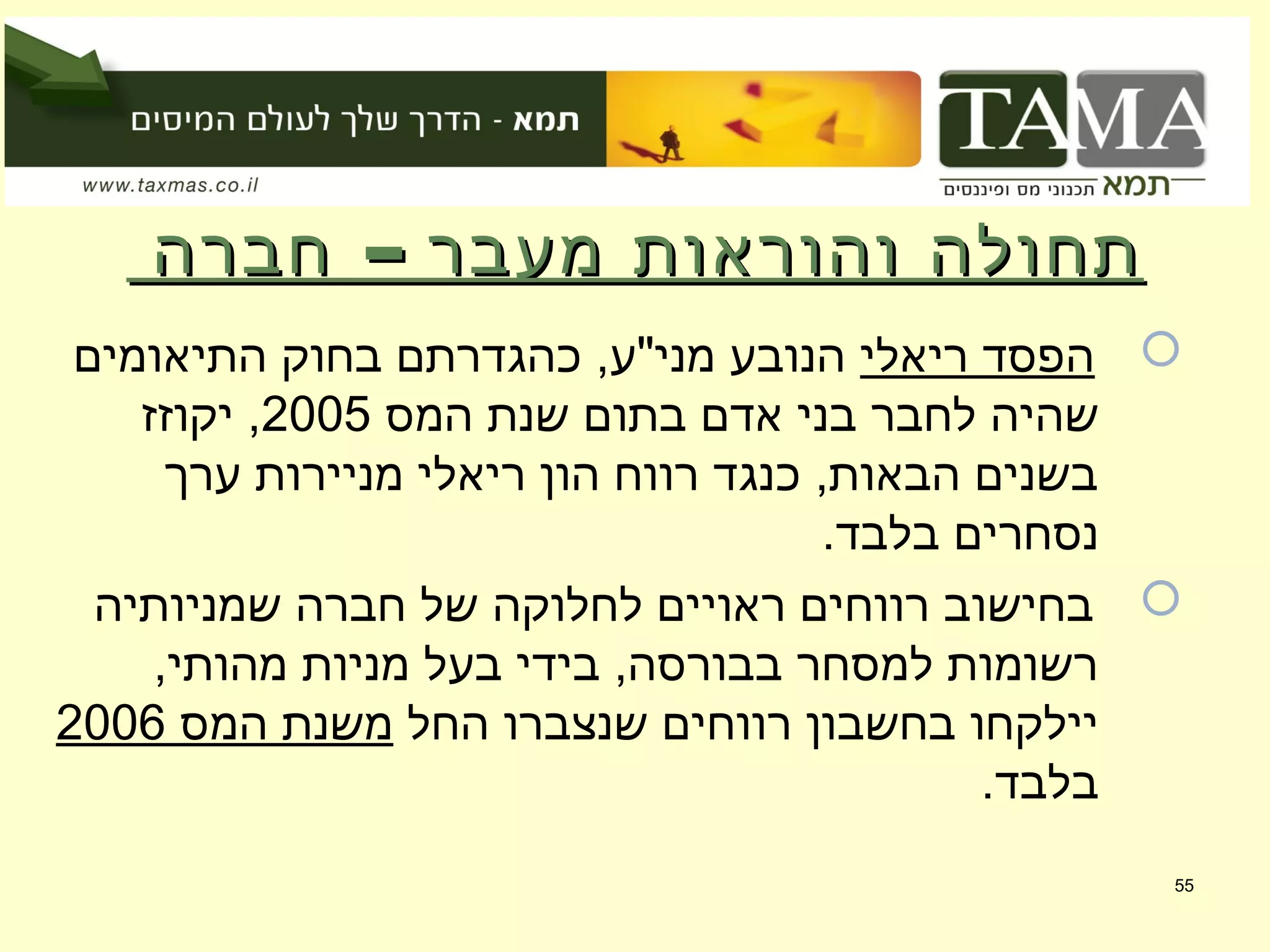 –‫חברה‬ ‫מעבר‬ ‫והוראות‬ ‫תחולה‬–‫חברה‬ ‫מעבר‬ ‫והוראות‬ ‫תחולה‬
‫ריאלי‬ ‫הפסד‬‫התיאומים‬ ‫בחוק‬ ‫כהגדרתם‬ ,‫מני"ע‬ ‫הנובע‬
‫המס‬ ‫שנת‬ ‫בתום‬ ‫אדם‬ ‫בני‬ ‫לחבר‬ ‫שהיה‬2005‫יקוזז‬ ,
‫ערך‬ ‫מניירות‬ ‫ריאלי‬ ‫הון‬ ‫רווח‬ ‫כנגד‬ ,‫הבאות‬ ‫בשנים‬
.‫בלבד‬ ‫נסחרים‬
‫שמניותיה‬ ‫חברה‬ ‫של‬ ‫לחלוקה‬ ‫ראויים‬ ‫רווחים‬ ‫בחישוב‬
,‫מהותי‬ ‫מניות‬ ‫בעל‬ ‫בידי‬ ,‫בבורסה‬ ‫למסחר‬ ‫רשומות‬
‫החל‬ ‫שנצברו‬ ‫רווחים‬ ‫בחשבון‬ ‫יילקחו‬‫המס‬ ‫משנת‬2006
.‫בלבד‬
55
 