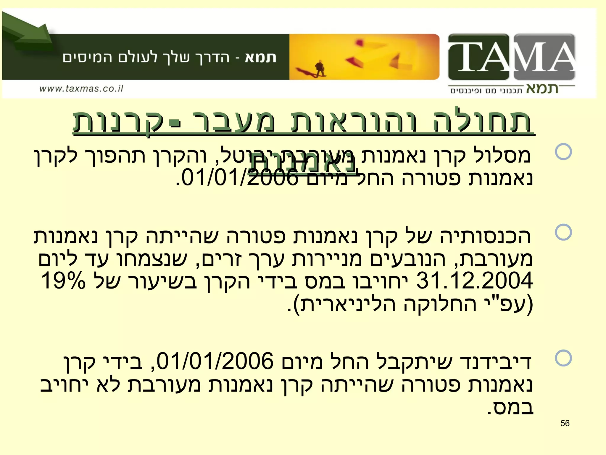 -‫קרנות‬ ‫מעבר‬ ‫והוראות‬ ‫תחולה‬-‫קרנות‬ ‫מעבר‬ ‫והוראות‬ ‫תחולה‬
‫נאמנות‬‫נאמנות‬ ‫לקרן‬ ‫תהפוך‬ ‫והקרן‬ ,‫יבוטל‬ ‫מעורבת‬ ‫נאמנות‬ ‫קרן‬ ‫מסלול‬
‫מיום‬ ‫החל‬ ‫פטורה‬ ‫נאמנות‬01/01/2006.
‫נאמנות‬ ‫קרן‬ ‫שהייתה‬ ‫פטורה‬ ‫נאמנות‬ ‫קרן‬ ‫של‬ ‫הכנסותיה‬
‫ליום‬ ‫עד‬ ‫שנצמחו‬ ,‫זרים‬ ‫ערך‬ ‫מניירות‬ ‫הנובעים‬ ,‫מעורבת‬
31.12.2004‫של‬ ‫בשיעור‬ ‫הקרן‬ ‫בידי‬ ‫במס‬ ‫יחויבו‬19%
.(‫הליניארית‬ ‫החלוקה‬ ‫)עפ"י‬
‫מיום‬ ‫החל‬ ‫שיתקבל‬ ‫דיבידנד‬01/01/2006‫קרן‬ ‫בידי‬ ,
‫יחויב‬ ‫לא‬ ‫מעורבת‬ ‫נאמנות‬ ‫קרן‬ ‫שהייתה‬ ‫פטורה‬ ‫נאמנות‬
.‫במס‬
56
 