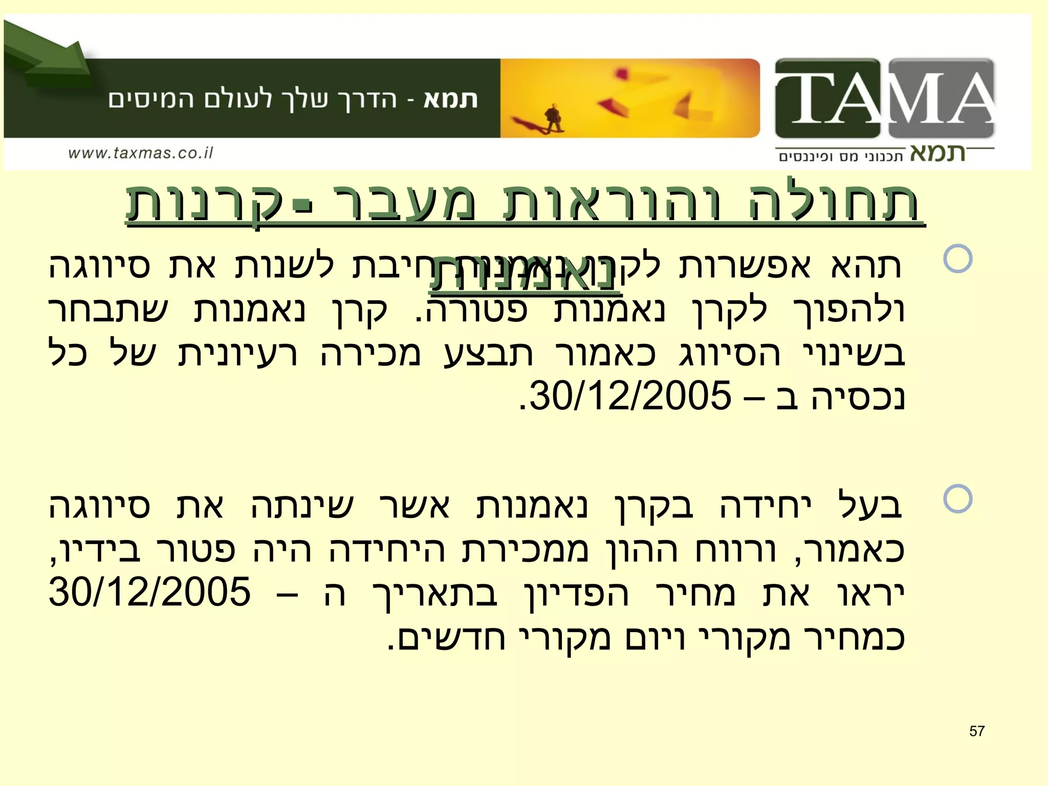 -‫קרנות‬ ‫מעבר‬ ‫והוראות‬ ‫תחולה‬-‫קרנות‬ ‫מעבר‬ ‫והוראות‬ ‫תחולה‬
‫נאמנות‬‫נאמנות‬ ‫סיווגה‬ ‫את‬ ‫לשנות‬ ‫חיבת‬ ‫נאמנות‬ ‫לקרן‬ ‫אפשרות‬ ‫תהא‬
‫שתבחר‬ ‫נאמנות‬ ‫קרן‬ .‫פטורה‬ ‫נאמנות‬ ‫לקרן‬ ‫ולהפוך‬
‫כל‬ ‫של‬ ‫רעיונית‬ ‫מכירה‬ ‫תבצע‬ ‫כאמור‬ ‫הסיווג‬ ‫בשינוי‬
– ‫ב‬ ‫נכסיה‬30/12/2005.
‫סיווגה‬ ‫את‬ ‫שינתה‬ ‫אשר‬ ‫נאמנות‬ ‫בקרן‬ ‫יחידה‬ ‫בעל‬
,‫בידיו‬ ‫פטור‬ ‫היה‬ ‫היחידה‬ ‫ממכירת‬ ‫ההון‬ ‫ורווח‬ ,‫כאמור‬
– ‫ה‬ ‫בתאריך‬ ‫הפדיון‬ ‫מחיר‬ ‫את‬ ‫יראו‬30/12/2005
.‫חדשים‬ ‫מקורי‬ ‫ויום‬ ‫מקורי‬ ‫כמחיר‬
57
 