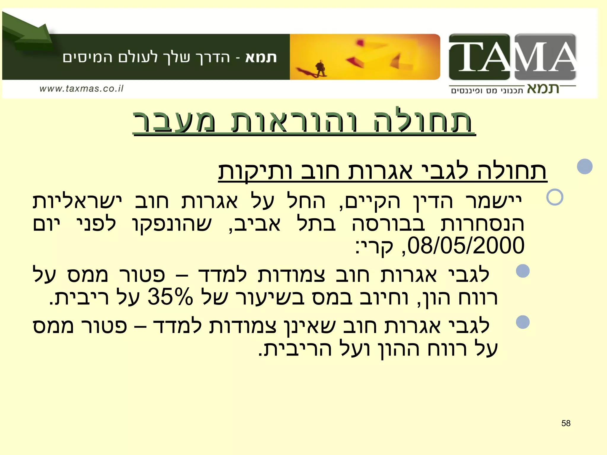 ‫מעבר‬ ‫והוראות‬ ‫תחולה‬‫מעבר‬ ‫והוראות‬ ‫תחולה‬
‫ותיקות‬ ‫חוב‬ ‫אגרות‬ ‫לגבי‬ ‫תחולה‬
‫ישראליות‬ ‫חוב‬ ‫אגרות‬ ‫על‬ ‫החל‬ ,‫הקיים‬ ‫הדין‬ ‫יישמר‬
‫יום‬ ‫לפני‬ ‫שהונפקו‬ ,‫אביב‬ ‫בתל‬ ‫בבורסה‬ ‫הנסחרות‬
08/05/2000:‫קרי‬ ,
‫על‬ ‫ממס‬ ‫פטור‬ – ‫למדד‬ ‫צמודות‬ ‫חוב‬ ‫אגרות‬ ‫לגבי‬
‫של‬ ‫בשיעור‬ ‫במס‬ ‫וחיוב‬ ,‫הון‬ ‫רווח‬35%.‫ריבית‬ ‫על‬
‫ממס‬ ‫פטור‬ – ‫למדד‬ ‫צמודות‬ ‫שאינן‬ ‫חוב‬ ‫אגרות‬ ‫לגבי‬
.‫הריבית‬ ‫ועל‬ ‫ההון‬ ‫רווח‬ ‫על‬
58
 