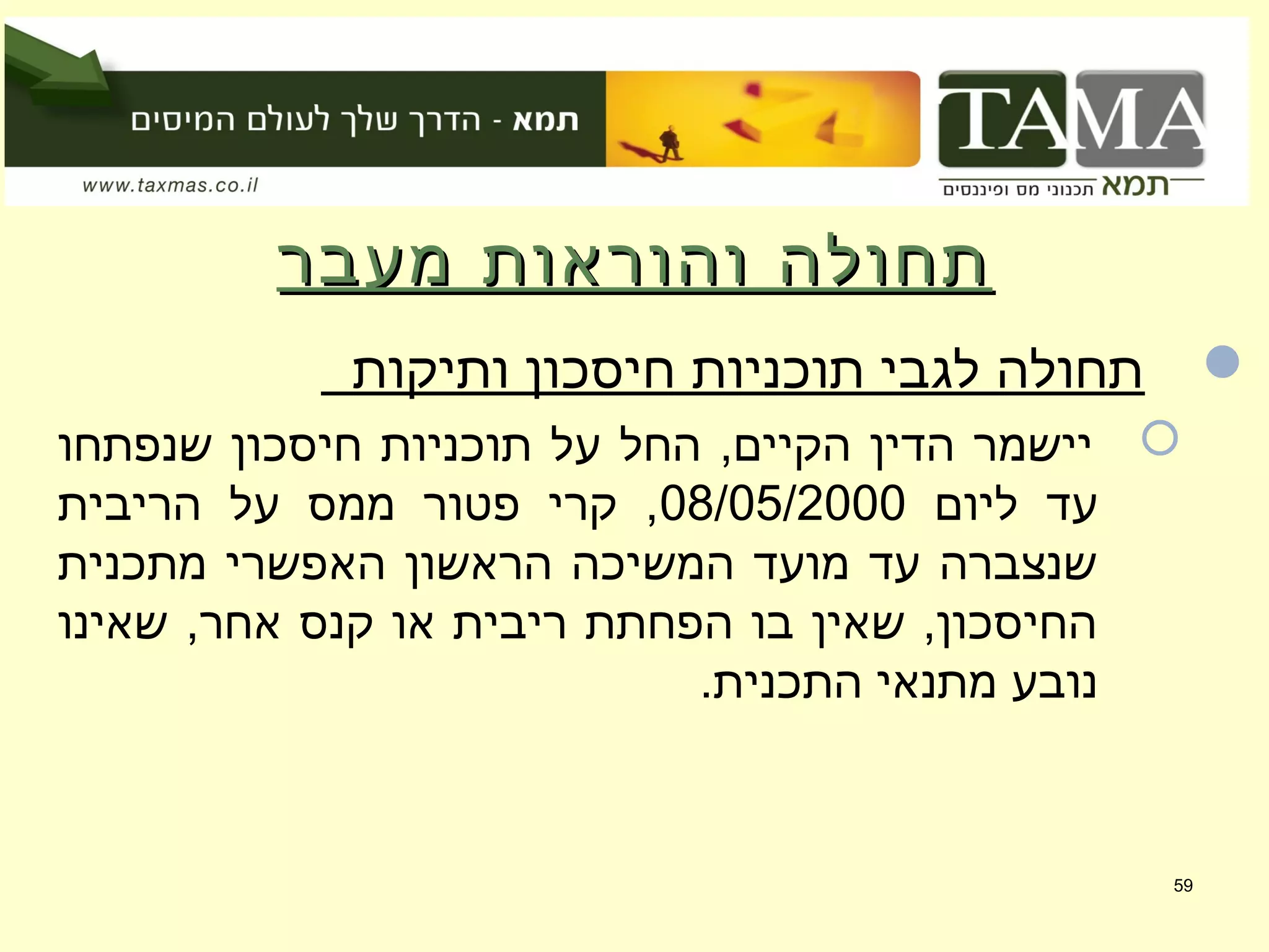 ‫מעבר‬ ‫והוראות‬ ‫תחולה‬‫מעבר‬ ‫והוראות‬ ‫תחולה‬
‫ותיקות‬ ‫חיסכון‬ ‫תוכניות‬ ‫לגבי‬ ‫תחולה‬
‫שנפתחו‬ ‫חיסכון‬ ‫תוכניות‬ ‫על‬ ‫החל‬ ,‫הקיים‬ ‫הדין‬ ‫יישמר‬
‫ליום‬ ‫עד‬08/05/2000‫הריבית‬ ‫על‬ ‫ממס‬ ‫פטור‬ ‫קרי‬ ,
‫מתכנית‬ ‫האפשרי‬ ‫הראשון‬ ‫המשיכה‬ ‫מועד‬ ‫עד‬ ‫שנצברה‬
‫שאינו‬ ,‫אחר‬ ‫קנס‬ ‫או‬ ‫ריבית‬ ‫הפחתת‬ ‫בו‬ ‫שאין‬ ,‫החיסכון‬
.‫התכנית‬ ‫מתנאי‬ ‫נובע‬
59
 