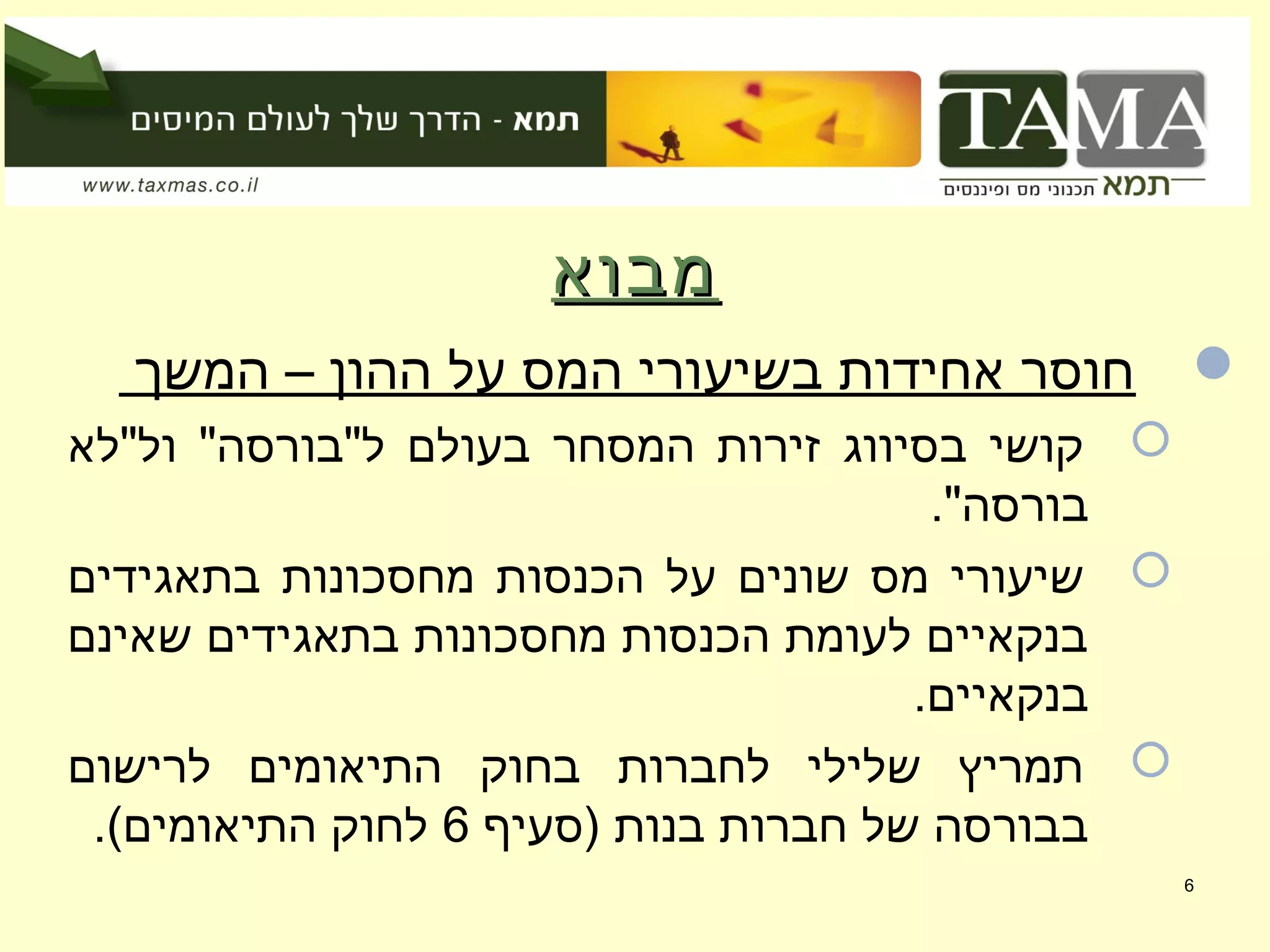 ‫מבוא‬‫מבוא‬
‫המשך‬ – ‫ההון‬ ‫על‬ ‫המס‬ ‫בשיעורי‬ ‫אחידות‬ ‫חוסר‬
‫ול"לא‬ "‫ל"בורסה‬ ‫בעולם‬ ‫המסחר‬ ‫זירות‬ ‫בסיווג‬ ‫קושי‬
."‫בורסה‬
‫בתאגידים‬ ‫מחסכונות‬ ‫הכנסות‬ ‫על‬ ‫שונים‬ ‫מס‬ ‫שיעורי‬
‫שאינם‬ ‫בתאגידים‬ ‫מחסכונות‬ ‫הכנסות‬ ‫לעומת‬ ‫בנקאיים‬
.‫בנקאיים‬
‫לרישום‬ ‫התיאומים‬ ‫בחוק‬ ‫לחברות‬ ‫שלילי‬ ‫תמריץ‬
‫)סעיף‬ ‫בנות‬ ‫חברות‬ ‫של‬ ‫בבורסה‬6.(‫התיאומים‬ ‫לחוק‬
6
 