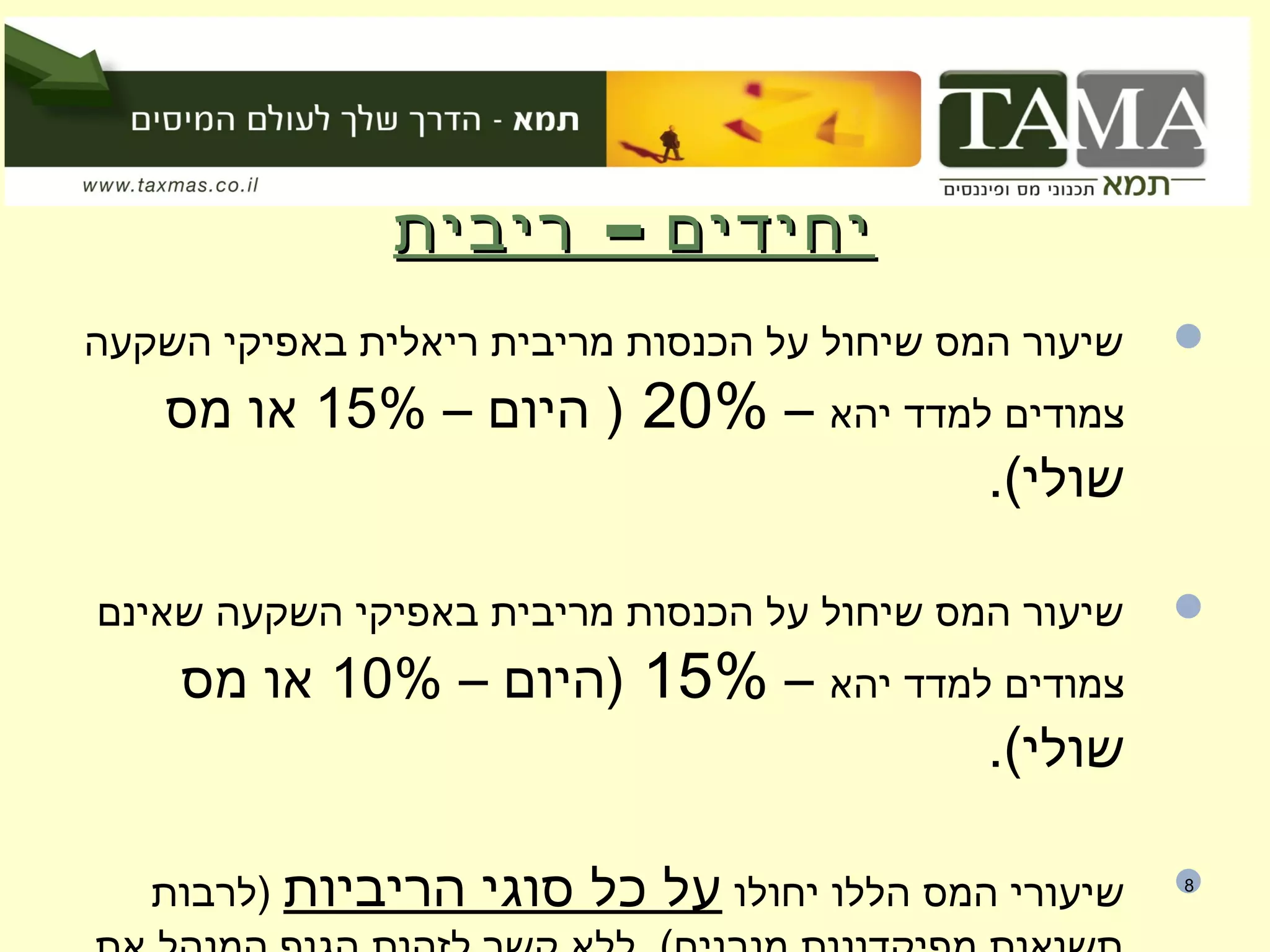 –‫ריבית‬ ‫יחידים‬–‫ריבית‬ ‫יחידים‬
‫השקעה‬ ‫באפיקי‬ ‫ריאלית‬ ‫מריבית‬ ‫הכנסות‬ ‫על‬ ‫שיחול‬ ‫המס‬ ‫שיעור‬
‫יהא‬ ‫למדד‬ ‫צמודים‬–20%– ‫היום‬ )15%‫מס‬ ‫או‬
.(‫שולי‬
‫שאינם‬ ‫השקעה‬ ‫באפיקי‬ ‫מריבית‬ ‫הכנסות‬ ‫על‬ ‫שיחול‬ ‫המס‬ ‫שיעור‬
‫יהא‬ ‫למדד‬ ‫צמודים‬–15%– ‫)היום‬10%‫מס‬ ‫או‬
.(‫שולי‬
‫יחולו‬ ‫הללו‬ ‫המס‬ ‫שיעורי‬‫הריביות‬ ‫סוגי‬ ‫כל‬ ‫על‬‫)לרבות‬ 8
 